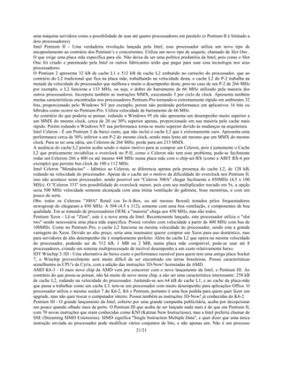 21/21
uma máquina servidora como a possibilidade de usar até quatro processadores em paralelo (o Pentium II é limitado a
dois processadores).
Intel Pentium II - Uma verdadeira revolução lançada pela Intel, esse processador utiliza um novo tipo de
encapsulamento ao contrário dos Pentium’s e concorrentes. Utiliza um novo tipo de soquete, chamado de Slot One .
O que exige uma placa mãe específica para ele. Não deixa de ser uma política predatória da Intel, pois como o Slot
One foi criado e patenteado pela Intel os outros fabricantes terão que pagar para usar essa tecnologia nos seus
processadores.
O Pentium 2 apresenta 32 kB de cache L1 e 512 kB de cache L2 embutido no cartucho do processador, que ao
contrário do L2 tradicional que fica na placa mãe, trabalhando na velocidade desta, o cache L2 do P-2 trabalha na
metade da velocidade do processador que melhora e muito o desempenho deste, pois no caso de um P-2 de 266 MHz
por exemplo, o L2 funciona a 133 MHz, ou seja, o dobro do barramento de 66 MHz utilizado pela maioria dos
outros processadores. Incorpora também as instruções MMX, executando 3 por ciclo de clock. Apresenta também
muitas características encontradas nos processadores Pentium-Pro tornando-o extremamente rápido em ambientes 32
bits, proporcionado pelo Windows NT por exemplo, porem não perdendo performance em aplicativos 16 bits ou
híbridos como ocorre no Pentium-Pro. Utiliza velocidade de barramento de 66 MHz.
Ao contrário do que poderia se pensar, rodando o Windows 95 ele não apresenta um desempenho muito superior a
um MMX do mesmo clock, cerca de 20 ou 30% superior apenas, proporcionado em sua maioria pelo cache mais
rápido. Porém rodando o Windows NT sua performance torna-se muito superior devido às mudanças na arquitetura.
Intel Celeron - É um Pentium 2 de baixo custo, que não inclui o cache L2 que é extremamente caro. Apresenta uma
performance cerca de 30% inferior a um P-2 do mesmo clock, sendo mais lento até mesmo que um MMX do mesmo
clock. Para se ter uma idéia, um Celerom de 266 MHz, perde para um 233 MMX.
A ausência do cache L2 porém acaba sendo o maior motivo para se comprar um Celeron, pois é justamente o Cache
L2 que praticamente inviabiliza o overclock no P-II, como o Celeron não tem esse problema, pode-se facilmente
rodar um Celerom 266 a 400 ou até mesmo 448 MHz numa placa mãe com o chip-set BX (como a ABIT BX-6 por
exemplo) que permite bus clock de 100 e 112 MHz.
Intel Celeron "Mendocino" - Idêntico ao Celeron, se diferencia apenas pela presença do cache L2, de 128 kB,
rodando na velocidade do processador. Apesar de o cache ser o motivo da dificuldade do overclock nos Pentium II,
isso não acontece neste processador, sendo possível um "Celeron 300A" chegar facilmente a 450MHz (4,5 x 100
MHz). O "Celeron 333" tem possibilidade de overclock menor, pois com seu multiplicador travado em 5x, a opção
seria 500 MHz velocidade somente alcançada com uma ótima ventilação do gabinete, boas memórias, e com um
pouco de sorte.
Obs: todos os Celerons "300A" Retail (ou In-A-Box, ou até mesmo Boxed) testados pelos frequentadores
newsgroup do chegaram a 450 MHz. A 504 (4.5 x 112), somente com uma boa ventilação, e componentes de boa
qualidade. Em se tratando de processadores OEM, a "maioria" chega aos 450 MHz, mas não todos.
Pentium Xeon - Lê-se "Zíon", este é a nova arma da Intel. Recentemente lançado, este processador utiliza o "slot
two" sendo nescessária uma placa mãe específica. Possui versões com velocidade a partir de 400 MHz com bus de
100MHz. Como no Pentium Pro, o cache L2 funciona na mesma velocidade do processador, sendo esta a grande
vantagem do Xeon. Devido ao alto preço, seria uma insensatez querer comprar um Xeon para uso doméstico, mas
para servidores de alto desempenho ele é simplesmente perfeito: Além do cache L2 que opera na mesma velocidade
do processador, podendo ser de 512 kB, 1 MB ou 2 MB, numa placa mãe compatível, pode-se usar até 8
processadores, criando um sistema multiprocessado de incrível desempenho a um custo relativamente baixo.
IDT Winchip 2-3D - Uma alternativa de baixo custo e performance razoável para quem tem uma antiga placa Socket
7, o Winchip provavelmente será muito difícil de ser encontrado em terras brasileiras. Possui características
semelhantes às CPU's da Cyrix, com a adição das instruções 3D-Now! licensiadas da AMD.
AMD K6-3 - O mais novo chip da AMD vem pra concorrer com o novo lançamento da Intel, o Pentium III. Ao
contrário do que possa-se pensar, não há muito de novo nesse chip, a não ser uma característica interessante: 258 kB
de cache L2, rodando na velocidade do processador. Juntando-se aos 64 kB de cache L1, e ao cache da placa-mãe
que passa a trabalhar como um cache L3, tem-se um processador com muito desempenho para aplicações Office. O
processador utiliza o mesmo socket 7 do K6-2, K6 e Pentium, portanto é uma boa pedida para quem quer fazer um
upgrade, mas não quer trocar o computador inteiro. Possui também as instruções 3D-Now! já conhecidas do K6-2.
Pentium III - O grande lançamento da Intel, coberto por uma grande campanha publicitária, acaba por decepcionar
um pouco quando olhado mais de perto. O Pentium III que acaba de ser lançado nada mais é do que um Pentium II,
com 70 novas instruções que eram conhecidas como KNI (Katmai New Instructions), mas a Intel preferiu chamar de
SSE (Streaming SIMD Extensions). SIMD significa "Single Instruction Multiple Data", e quer dizer que uma única
instrução enviada ao processador pode modificar vários conjuntos de bits, e não apenas um. Não é um processo
 