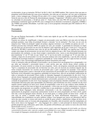 22/22
revolucionário, já que as instruções 3D-Now! do K6-2 e K6-3 são SIMD também. Não é preciso dizer que para os
programas serem beneficiados por essas novas instruções, eles terão que ser reescritos: por isso, para os programas
atuais, a única vantagem que o Pentium III tem sobre o II é a maior velocidade. A grande novidade poderá vir na
forma de uma nova série do Pentium III, denominada por enquanto "Coppermine": 256 kB de cache L2 funcionando
na velocidade do processador, e 64 kB de cache L1. Testes feitos com dois PIII 450 mostraram que ele tem a
performance exatamente igual a um PII 450, com a vantagem de ser altamente overclockavel, chegando a 520MHz e
até 570MHz sem grandes dificuldades. A prvisão é que os novos programas otimizados para SSE rodarão de 30% a
50% mais rápidos.
Processadores
Funcionamento
Por que um Pentium funcionando a 100 MHz é muito mais rápido do que um 486, mesmo se este funcionando
também a 100 MHz?
Façamos um esforço de simplificação e imagine um processsador como uma fábrica com uma série de linhas de
produção paralelas, essas linhas de produção formam o chamado "set de instruções". Pois bem, em um ciclo de
máquina essas "linhas de produção" andam um pedaço, algumas terminam o seu trabalho em apenas um ciclo - o
Pentium processa duas instruções MMX em apenas um ciclo, por exemplo. A quantidade de instruções ou etapas
que são feitas por um processaor em um ciclo de máquina é mais importante até do que o clock em si. Veja que um
Pentium de 100 MHz é muitíssimo mais veloz do que um 486 também de 100 MHz, isso significa que o Pentium
cumpre mais etapas de processamento em um único ciclo de máquina do que o 486. Essas instruções presentes nos
processadores são constantes, ou seja, fazem sempre a mesmíssima coisa , assim se uma determinada instrução diz
para transformar "a" em "b" toda vez que "pintar" um "a" por lá esse trecho vai entregar um "b" do outro lado, na
verdade, a lógica de um processador é na sua mais pura essência uma coisa simplérrima, o que faz dele uma peça
sofisticada da tecnologia moderna é a gigantesca quantidade de "coisas simples" que ele é capaz de fazer ao mesmo
tempo, além, é claro, da tecnologia empregada para produzir fisicamente esses chips.
Como as instruções estão pré-definidas no processador o ato de desenvolver um programa leva o programador a ter
que saber que instruções o processador possui e como usá-las, para que, através dessas rotinas contidas no
processador, ele possa construir as rotinas de seus programas. Assim, um programa construído para determinado
"tipo"o u arquitetura de processador não irá funcionar em outro, pois ele necessita da existência daquele tipo de
rotina existente fisicamente nos circuitos do processador para o qual o programa foi projetado. Como projetar
programas fazendo passo a passo a descrição de que característica do processador usar (a chamada programação em
baixíssimo nível) demandava uma gigantesca quantidade de homens-hora, além de um profundo conhecimento de
todas as instruções do processador foram criadas as chamadas linguagens de programação de alto nível. Com o
advento dessas linguagens uma grande quantidade de informações que nessecitavam ser transmitidas em Assembly
(linguagem que o processador entende diretamente) para o processador, passaram a ser feitas por um único e simples
comando do programador em alto nível. Essas linguagens usam um programa chamado compilador, ou o mais lento
interpretador (deixemos para outra oportunidade essa diferença), para transformar esse único comando em alto nível
naquela enorme seqüência de baixo nível, tirando do programador o peso de ter que conhecer tantos detalhes do
processador e poder se fixar mais na lógica do seu programa - é óbvio que esse nível de conhecimento é neccessário
para aqueles que programam em assembly e também para os que programam os próprios compiladores. Embora o
surgimento dessas linguagens tenha alavancado enormemente o uso dos computadores e tenha permitido o
aparecimento de programas excepcionais (praticamente inviáveis de serem programados em baixo nível), quanto
mais alto o nível da liguagem menos eficiente, de um modo geral, é o código gerado em baixo nível - caindo em
uma série de rotinas e tomando tempo do processador de forma absolutamente dispensável - por pura
impossibilidade dos compiladores em gerar melhores códigos. Uma liguagem que nasceu nos laboratórios Bell no
início dos anos sessenta, se tornou uma estrela no sentido de gerar enxutos e rapidíssimos códigos de baixo nível,
quase tão eficientes como se tivessem sido programados em Assembly, além de permitir uma boa manipulação em
baixo nível, trata-se da linguagem "C" , essa linguagem foi e ainda é a mola principal de desenvolvimento dos
grandes programas que conhecemos, quase todos, das grandes sofwarehouses, que usamos no nosso dia-a-dia foram
desenvolvidos ou em C ou em C++.
(Nota: A linguagem C é considerada por muitos autores atuais como uma linguagem de nível médio, por diversas
características presentes nela, como por exemplo a possibilidade de se usar código Assembly no meio do código C.
Um exemplo de linguagem considerada de alto nível é o Pascal. - Marcelo Vanzin.)
 