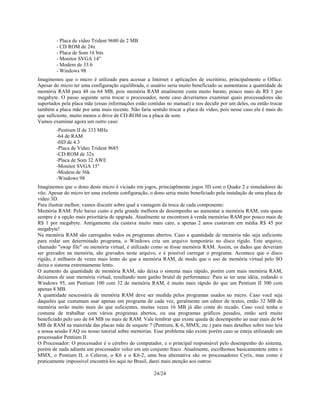 24/24
- Placa de vídeo Trident 9680 de 2 MB
- CD ROM de 24x
- Placa de Som 16 bits
- Monitor SVGA 14"
- Modem de 33.6
- Windows 98
Imaginemos que o micro é utilizado para acessar a Internet e aplicações de escritório, principalmente o Office.
Apesar do micro ter uma configuração equilibrada, o usuário seria muito beneficiado se aumentasse a quantidade de
memória RAM para 48 ou 64 MB, pois memória RAM atualmente custa muito barato, pouco mais de R$ 1 por
megabyte. O passo seguinte seria trocar o processador, neste caso deveríamos examinar quais processadores são
suportados pela placa mãe (essas informações estão contidas no manual) e nos decidir por um deles, ou então trocar
também a placa mãe por uma mais recente. Não faria sentido trocar a placa de vídeo, pois nesse caso ela é mais do
que suficiente, muito menos o drive de CD-ROM ou a placa de som.
Vamos examinar agora um outro caso:
-Pentium II de 333 MHz
-64 de RAM
-HD de 4.3
-Placa de Vídeo Trident 9685
-CD ROM de 32x
-Placa de Som 32 AWE
-Monitor SVGA 15"
-Modem de 56k
-Windows 98
Imaginemos que o dono deste micro é viciado em jogos, princiaplmente jogos 3D com o Quake 2 e simuladores do
vôo. Apesar do micro ter uma exelente configuração, o dono seria muito beneficiado pela instalação de uma placa de
vídeo 3D.
Para ilustrar melhor, vamos discutir sobre qual a vantagem da troca de cada componente:
Memória RAM: Pelo baixo custo e pela grande melhora de desempenho ao aumentar a memória RAM, esta quase
sempre é a opção mais prioritária de upgrade. Atualmente se encontram à venda memórias RAM por pouco mais de
R$ 1 por megabyte. Antigamente ela custava muito mais caro, a apenas 2 anos custavam em média R$ 45 por
megabyte!
Na memória RAM são carregados todos os programas abertos. Caso a quantidade de memória não seja suficiente
para rodar um determinado programa, o Windows cria um arquivo temporário no disco rígido. Este arquivo,
chamado "swap file" ou memória virtual, é utilizado como se fosse memória RAM. Assim, os dados que deveriam
ser gravados na memória, são gravados neste arquivo, e é possível carregar o programa. Acontece que o disco
rígido, é milhares de vezes mais lento do que a memória RAM, de modo que o uso de memória virtual pelo SO
deixa o sistema extremamente lento.
O aumento da quantidade de memória RAM, não deixa o sistema mais rápido, porém com mais memória RAM,
deixamos de usar memória virtual, resultando num ganho brutal de performance. Para se ter uma idéia, rodando o
Windows 95, um Pentium 100 com 32 de memória RAM, é muito mais rápido do que um Pentium II 300 com
apenas 8 MB.
A quantidade nescessária de memória RAM deve ser medida pelos programas usados no micro. Caso você seja
daqueles que custumam usar apenas um programa de cada vez, geralmente um editor de textos, então 32 MB de
memória serão muito mais do que suficientes, muitas vezes 16 MB já dão conta do recado. Caso você tenha o
costume de trabalhar com vários programas abertos, ou usa programas gráficos pesados, então será muito
beneficiado pelo uso de 64 MB ou mais de RAM. Vale lembrar que existe queda de desempenho ao usar mais de 64
MB de RAM na maiorida das placas mãe de soquete 7 (Pentium, K-6, MMX, etc.) para mais detalhes sobre isso leia
a nossa sessão FAQ ou nosso tutorial sobre memórias. Esse problema não existe porém caso se esteja utilizando um
processador Pentium II.
O Processador: O processador é o cérebro do computador, e o principal responsável pelo desempenho do sistema,
porém de nada adianta um processador veloz em um conjunto fraco. Atualmente, escolhemos basicamentete entre o
MMX, o Pentium II, o Celeron, o K6 e o K6-2, uma boa alternativa são os processadores Cyrix, mas como é
praticamente impossível encontrá-los aqui no Brasil, darei mais atenção aos outros:
 