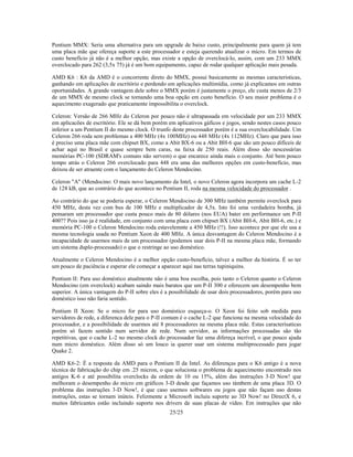 25/25
Pentium MMX: Seria uma alternativa para um upgrade de baixo custo, principalmente para quem já tem
uma placa mãe que ofereça suporte a este processador e esteja querendo atualizar o micro. Em termos de
custo benefício já não é a melhor opção, mas existe a opção de overclocá-lo, assim, com um 233 MMX
overclocado para 262 (3,5x 75) já é um bom equipamento, capaz de rodar qualquer aplicação mais pesada.
AMD K6 : K6 da AMD é o concorrente direto do MMX, possui basicamente as mesmas caracteristicas,
ganhando em aplicações de escritório e perdendo em aplicações multimídia, como já explicamos em outras
oportunidades. A grande vantagem dele sobre o MMX porém é justamente o preço, ele custa menos de 2/3
de um MMX de mesmo clock se tornando uma boa opção em custo benefício. O seu maior problema é o
aquecimento exagerado que praticamente impossibilita o overclock.
Celeron: Versão de 266 MHz do Celeron por pouco não é ultrapassada em velocidade por um 233 MMX
em aplicacões de escritório. Ele se dá bem porém em aplicativos gáficos e jogos, sendo nestes casos pouco
inferior a um Pentium II do mesmo clock. O trunfo deste processador porém é a sua overclocabilidade. Um
Celeron 266 roda sem problemas a 400 MHz (4x 100MHz) ou 448 MHz (4x 112MHz). Claro que para isso
é preciso uma placa mãe com chipset BX, como a Abit BX-6 ou a Abit BH-6 que são um pouco difíceis de
achar aqui no Brasil e quase sempre bem caras, na faixa de 250 reais. Além disso são nescessárias
memórias PC-100 (SDRAM's comuns não servem) o que encarece ainda mais o conjunto. Até bem pouco
tempo atrás o Celeron 266 overclocado para 448 era uma das melhores opções em custo-beneficio, mas
deixou de ser atraente com o lançamento do Celeron Mendocino.
Celeron "A" (Mendocino: O mais novo lançamento da Intel, o novo Celeron agora incorpora um cache L-2
de 128 kB, que ao contrário do que acontece no Pentium II, roda na mesma velocidade do processador .
Ao contrário do que se poderia esperar, o Celeron Mendocino de 300 MHz também permite overclock para
450 MHz, desta vez com bus de 100 MHz e multiplicador de 4,5x. Isto foi uma verdadeira bomba, já
pensaram um processador que custa pouco mais de 80 dólares (nos EUA) bater em performance um P-II
400?? Pois isso ja é realidade, em conjunto com uma placa com chipset BX (Abit BH-6, Abit BH-6, etc.) e
memória PC-100 o Celeron Mendocino roda estavelemnte a 450 MHz (!!). Isso acontece por que ele usa a
mesma tecnologia usada no Pentium Xeon de 400 MHz. A única desvantagem do Celeron Mendocino é a
incapacidade de usarmos mais de um processador (podemos usar dois P-II na mesma placa mãe, formando
um sistema duplo-processado) o que o restringe ao uso doméstico.
Atualmente o Celeron Mendocino é a melhor opção custo-benefício, talvez a melhor da história. É so ter
um pouco de paciência e esperar ele começar a aparecer aqui nas terras tupiniquins.
Pentium II: Para uso doméstico atualmente não é uma boa escolha, pois tanto o Celeron quanto o Celeron
Mendocino (em overclock) acabam saindo mais baratos que um P-II 300 e oferecem um desempenho bem
superior. A única vantagem do P-II sobre eles é a possibilidade de usar dois processadores, porém para uso
doméstico isso não faria sentido.
Pentium II Xeon: Se o micro for para uso doméstico esqueça-o. O Xeon foi feito sob medida para
servidores de rede, a diferenca dele para o P-II comum é o cache L-2 que funciona na mesma velocidade do
processador, e a possibilidade de usarmos até 8 processadores na mesma placa mãe. Estas caracterísaticas
porém só fazem sentido num servidor de rede. Num servidor, as informações processadas são tão
repetitivas, que o cache L-2 no mesmo clock do processador faz uma difereça incrível, o que pouco ajuda
num micro doméstico. Além disso só um louco ia querer usar um sistema multiprocessado para jogar
Quake 2.
AMD K6-2: É a resposta da AMD para o Pentium II da Intel. As diferenças para o K6 antigo é a nova
técnica de fabricação do chip em .25 micron, o que soluciona o problema de aquecimento encontrado nos
antigos K-6 e até possibilita overclocks da ordem de 10 ou 15%, além das instruções 3-D Now! que
melhoram o desempenho do micro em gráficos 3-D desde que façamos uso támbem de uma placa 3D. O
problema das instruções 3-D Now!, é que caso usemos softwares ou jogos que não façam uso destas
instruções, estas se tornam inúteis. Felizmente a Microsoft incluiu suporte ao 3D Now! no DirectX 6, e
muitos fabricantes estão incluindo suporte nos drivers de suas placas de vídeo. Em instruções que não
 