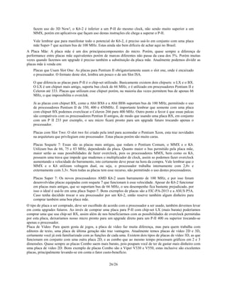 26/26
fazem uso do 3D Now!, o K6-2 é inferior a um P-II do mesmo clock, não sendo muito superior a um
MMX, porém em aplicativos que façam uso destas instruções ele chega a superar o P-II.
Vale lembrar que para manifestar todo o potencial do K6-2, é preciso usá-lo em conjunto com uma placa
mãe Super-7 que aceitam bus de 100 MHz. Estas ainda são bem difíceis de achar aqui no Brasil.
A Placa Mãe: A placa mãe é um dos principaiscomponentes do micro. Porém, quase sempre a diferença de
performance entre placas mãe equivalentes porém de marcas diferentes não passa da casa dos 5%. Porém muitas
vezes quando fazemos um upgrade é preciso também a substituição da placa mãe. Atualmente podemos dividir as
placas mãe à venda em:
Placas que Usam Slot One: As placas para Pentium II obrigatoriamente usam o slot one, onde é encaixado
o processador. O formato deste slot, lembra um pouco o de um Slot ISA.
O que diferecia as placas para P-II é o chip-set utilizado. Basicamente existem dois chipsets: o LX e o BX.
O LX é um chipset mais antigo, suporta bus clock de 66 MHz, e é utilizado em processadores Pentium II e
Celeron até 333. Placas que utilizam esse chipset porém, na maioria das vezes permitem bus de apenas 66
MHz, o que impossibilita o overclok.
Já as placas com chipset BX, como a Abit BX6 e a Abit BH6 suportam bus de 100 MHz, permitindo o uso
de processadores Pentium II de 350, 400 e 450MHz. É importante lembrar que somente com uma placa
com chipset BX podemos overclocar o Celeron 266 para 400 MHz. Outro ponto a favor é que essas palcas
são compatíveis com os processadores Pentiun II antigos, de modo que usando uma placa BX, em conjunto
com um P II 233 por exemplo, o seu micro ficará pronto para um upgrade futuro trocando apenas o
processador.
Placas com Slot Two: O slot two foi criado pela intel para acomodar o Pentium Xeon, esta traz novidades
na arquitetura que privilegiam este processador. Estas placas porém são muito caras.
Placas Soquete 7: Essas são as placas mais antigas, que rodam o Pentium Comum, o MMX e o K6.
Utilizam bus de 66, 75 e 83 MHz, dependendo da placa. Quanto maior o bus permitido pela placa mãe,
maior serão as suas possibilidades de fazer overclock, pois os processadores MMX, bem como os K6,
possuem uma trava que impede que mudemos o multiplicador de clock, assim so podemos fazer overclock
aumentando a velocidade do barramento, isto certamente deve pesar na hora da compra. Vale lembrar que o
MMX e o K6 utilizam voltagem dual, ou seja, o processador trabalha internamente com 2,8v e
externamente com 3,3v. Nem todas as placas tem esse recurso, não permitindo o uso destes processadores.
Placas Super 7: Os novos processadores AMD K6-2 usam barramento de 100 MHz, e por isso foram
desenvolvidas placas equipadas com soquete 7 que funcionam à essa velocidade. Apesar do K6-2 funcionar
em placas mais antigas, que so suportam bus de 66 MHz, o seu desempenho fica bastante prejudicado, por
isso o ideal é usá-lo em uma placa Super-7. Bons exemplos de placas são a FIC-PA-2013 e a ASUS P5A.
Caso tenha decidido trocar o seu processador por um K6-2, então reserve também algum dinheiro para
comprar também uma boa placa mãe.
O tipo de placa a ser comprado, deve ser escolhido de acordo com o processador a ser usado, também devemos levar
em conta upgrades futuros. Ao invés de comprar uma placa para P-II com chip-set LX (mais barata) poderíamos
comprar uma que usa chip-set BX, assim além de nos beneficiarmos com as possibilidades de overclock permitidas
por esta placa, deixariamos nosso micro pronto para um upgrade direto para um P-II 400 ou superior trocando-se
apenas o processador.
Placa de Vídeo: Para quem gosta de jogos, a placa de vídeo faz muita diferença, mas para quem trabalha com
editores de texto, uma placa de última geração não traz vantagens. Atualmente temos placas de vídeo 2D e 3D,
certamente você já está familiarizado com as funções de cada uma. Existem dois tipos de placas de vídeo 3D, as que
funcionam em conjunto com uma outra placa 2D, e as combo que ao mesmo tempo processam gráficos em 2 e 3
dimensões. Quase sempre as placas Combo saem mais barato, pois poupam você de ter de gastar mais dinheiro com
uma placa de video 2D. Bons exemplo de placas Combo são a Viper V330 e V550, estas inclusive são excelentes
placas, principalmente levando-se em conta o fator custo-benefício.
 