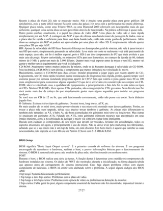 27/27
Quanto à placa de vídeo 2D, não se preocupe muito. Não é preciso uma grande placa para gerar gráficos 2D
satisfatórios, pois a parte dificil mesmo fica por conta das palcas 3D, nelas sim a performance faz muita diferença.
Qualquer placa média, como uma Trident 9685, ou uma Diamond 2000 oferecem um desempenho mais do que
suficiente, qualquer coisa acima disso só será percebido através de benchmarks. Na prática a diferença é quase nula.
Outro ponto confuso atualmente, é o papel das placas de vídeo AGP. Uma placa de vídeo não é mais rápida
simplesmente por ser AGP. A vantagem do AGP, é que ele oferece uma banda maior de passagem de dados, mas se
a placa não for rápida o suficiente para fazer uso desta banda toda, então não existe ganho de performance. Além
disso as vantagens do AGP só podem ser aproveitadas por uma placa de vídeo 3D. É simplesmente ridículo querer
uma placa 2D que seja AGP.
HD: Apesar da velocidade do HD fazer bastante diferença no desempenho geral do sistema, não vale à pena trocar o
seu HD por outro, simplesmente pensando na velocidade. Leve mais em conta se realmente você está precisando de
mais espaço, caso não, ent ão é melhor esperar, pois o HD é um dos componentes do PC que mais evoluiu e que
mais caiu de preço. Só por curiosidade, os primeiros HD's para uso doméstico, no começo da década de 80, tinham
menos de 5 MB, e custavam mais de 3.000 dólares. Quanto mais você esperar antes de trocar o seu HD, menos vai
gastar e melhor sera o equipamento que você irá adiquirir.
CD-ROM: Atualmente vemos muitos anúncios de micros, onde se dá bastante destaque à velocidade do CD ROM.
Mas na prática, o CD ROM é sem dúvida o componente que menos influencia na velocidade do micro.
Basicamente, usamos o CD-ROM para duas coisas: Instalar programas e jogar jogos que rodam apartir do CD.
Logicamente, um CD mais rápido resultará numa instalacação de programas mais rápida, porém, quanto tempo você
custuma passar por semana instalando programas apartir de CD's? Será que valeria à pena gastar mais 80 ou 100
reais simplesmente para economizar alguns segundos? O que deve ser levado em considereção ao comprar um CD-
ROM, não é a velocidade, mas, a qualidade do equipamento, e principalmente o fato dele ler ou não todos os tipos
de CD's. Muitos CD-ROM's, lêem apenas CD's prateados, não conseguindo ler CD's gravados. Sem dúvida isso lhe
dará muito mais dor de cabeça do que simplesmente gastar mais alguns segundos para instalar um programa
qualquer.
Se você tem um CD de 12 ou 8x, que está funcionando corretamente, então não pense em trocar. Seria dinheiro
jogado fora.
O Gabinete: Existem vários tipos de gabinetes. Os mini torre, long tower, ATX, etc.
Os mais usados são os mini torre, muito provavelmente o seu micro está montado num desses gabinetes. Porém, ao
trocar a placa mãe num upgrade, talvez seja preciso trocar também o gabinete. As placas mãe diferenciam-se
também pelo tamanho: as AT, e baby At, são bem acomodadas por gabinetes mini torre ou long tower. Mas outras
só encaixam em gabinetes ATX. Falando em ATX, estes gabinetes oferecem recursos não encontrados em seus
irmãos menores, como a possibilidade de desligar o micro via software e uma fonte inteligente.
Decida com cuidado os componentes do seu micro que devem ser trocados, levando em consideração, todos os
aspectos discutidos até agora, e principalmente o uso do micro. Não se deixe levar pelo marketing dos fabricantes,
achando que se o seu micro não é um top de linha, ele está obsoleto. Um bom micro é aquele que satizfaz as suas
nescessidades, não importa se é um 486 ou um Pentim II Xeon com 512 MB de RAM.
BIOS Setup
BIOS significa "Basic Input Output system". É a primeira camada de software do sistema. É um programa
encarregado de reconhecer o hardware, realizar o boot, e prover informações básicas para o funcionamento do
sistema. O BIOS é personalizado para cada modelo de placa mãe, não funcionando em nenhum outro.
POST
Durante o boot, o BIOS realiza uma série de testes. A função destes é determinar com exatidão os componentes de
hardware instalados no sistema. Os dados do POST são mostrados durante a inicialização, na forma daquela tabela
que aparece antes do carragamento do sistema operacional. Caso haja algum problema crítico com algum
componente de hardware, o BIOS irá emitir sons alertando sobre o problema. A seguir alguns códigos dos BIOS
AMI:
1bip longo: Sistema funcionando perfeitamente.
1 bip longo e dois bips curtos: Problemas com a placa de video.
1 bip longo e três bips curtos: Problemas com a placa de video ou problemas na detecção do monitor.
2 bips curtos: Falha geral do post, algum componente essencial de hardware não foi encontrado, impossivel iniciar o
sitema.
 