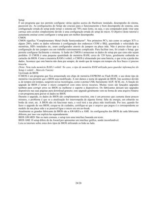 28/28
Setup
É um programa que nos permite configurar várias opções acerca do Hardware instalado, desempenho do sitema,
password etc. As configuracões do Setup são cruciais para o funcionamento e bom desempenho do sistema, uma
confuguração errada do setup pode tornar o sistema até 70% mais lento, ou seja, o seu computador pode virar uma
carroça sem cavalos simplesmente devido à uma configuração errada do setup do micro. O objetivo deste tutorial é
justamente ensinar como configurar o setup para um melhor desempenho.
CMOS
CMOS significa "Complementary Metal Oxide Semiconductor". Nos primeiros PC's, tais como os antigos XT's e
alguns 286's, todos os dados referentes à configuração dos enderecos COM e IRQ, quantidade e velocidade das
memórias, HD's instalados etc, eram configurados através de jumpers na placa mãe. Não é preciso dizer que a
configuração de tais jumpers era um trabalho extremamente complicado. Para facilitar isso, foi criado o Setup, que
permite configurar facilmente o sistema. A funão do CMOS é armazenar os dados do setup pra que estes não sejam
perdidos. O CMOS é uma pequena quantidade de memória RAM, cerca de 128 bytes, geralmente embutida no
cartucho da BIOS. Como a memória RAM é volátil, o CMOS é alimentado por uma bateria, o que evita a perda dos
dados. Acontece que esta bateria não dura pra sempre, de modo que de tempos em tempos ela fica fraca e é preciso
troca-la.
(Nota: Nem toda memória RAM é volátil. No caso, o tipo de memória RAM utilizada para guardar informações do
Setup é volátil. - Marcelo Vanzin)
Up-Grade de BIOS
O BIOS é um programa que fica armazenado em chips de memória EEPROM ou Flash RAM, o uso deste tipo de
memória visa permitir que o BIOS seja modificado. A isto damos o nome de upgrade de BIOS. Isto acontece devido
a, de tempos em tempos, surgirem novas tecnologias, como o portas USB, barramento AGP, SCSI, etc. A função do
upgrade de BIOS é tornar o micro compatível com estes novos recursos. Muitas vezes são lançados upgrades
também para corrigir erros no BIOS ou melhorar o suporte a dispositivos. Os fabricantes deixam tais upgrades
disponíveis nas suas páginas para download gratuito; este upgrade geralmente vem na forma de uma arquivo binário
e um programa para gravar os dados no BIOS.
Durante o upgrade, os dados do BIOS são completamente rescritos, este é um processo que custuma durar poucos
minutos, o problema é que se a atualização for interrompida de alguma forma: falta de energia, um esbarrão no
botão de reset, etc. A BIOS não irá funcionar mais, e você terá a sua placa mãe inutilizada. Por isso, quando for
fazer o upgrade do seu BIOS, cerque-se de cuidados, certifique-se que o arquivo que pegou é o correspondente ao
modelo da sua placa mãe e se possivel ligue o micro em um no-break.
Atualmente os grandes fabricante de BIOS são a AWARD a a AMI. As configurações dos BIOS de cada fabricante
diferem, por isso vou explicá-las separadamente.
BIOS AWARD: São os mais comuns, o setup tem uma interface baseada em texto.
BIOS AMI: O setup difere do da Award por apresentar um interface gráfica, sendo inconfundível.
Leia os tutoriais sobre estes dois tipos de BIOS utilizando os links ao lado.
 