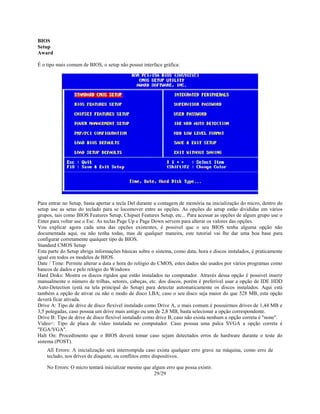 29/29
BIOS
Setup
Award
É o tipo mais comum de BIOS, o setup não possui interface gráfica:
Para entrar no Setup, basta apertar a tecla Del durante a contagem de memória na inicialização do micro, dentro do
setup use as setas do teclado para se locomover entre as opções. As opções do setup estão divididas em vários
grupos, tais como BIOS Features Setup, Chipset Features Setup, etc... Para acessar as opções de algum grupo use o
Enter para voltar use o Esc. As teclas Page Up e Page Down servem para alterar os valores das opções.
Vou explicar agora cada uma das opções existentes, é possivel que o seu BIOS tenha alguma opção não
documentada aqui, ou não tenha todas, mas de qualquer maneira, este tutorial vai lhe dar uma boa base para
configurar corretamente qualquer tipo de BIOS.
Standard CMOS Setup
Esta parte do Setup abriga informações básicas sobre o sistema, como data, hora e discos instalados, é praticamente
igual em todos os modelos de BIOS.
Date / Time: Permite alterar a data e hora do relógio do CMOS, estes dados são usados por vários programas como
bancos de dados e pelo relógio do Windows
Hard Disks: Mostra os discos rígidos que estão instalados no computador. Através dessa opção é possivel inserir
manualmente o número de trilhas, setores, cabeças, etc. dos discos, porém é preferível usar a opção de IDE HDD
Auto-Detection (está na tela principal do Setup) para detectar automaticamente os discos instalados. Aqui está
também a opção de ativar ou não o modo de disco LBA; caso o seu disco seja maior do que 528 MB, esta opção
deverá ficar ativada.
Drive A: Tipo de drive de disco flexível instalado como Drive A, o mais comum é possuirmos drives de 1,44 MB e
3,5 polegadas, caso possua um drive mais antigo ou um de 2,8 MB, basta selecionar a opção correspondente.
Drive B: Tipo de drive de disco flexível instalado como drive B, caso não exista nenhum a opção correta é "none".
Video<: Tipo de placa de vídeo instalada no computador. Caso possua uma palca SVGA a opção correta é
"EGA/VGA".
Halt On: Procedimento que o BIOS deverá tomar caso sejam detectados erros de hardware durante o teste do
sistema (POST).
All Errors: A inicialização será interrompida caso exista qualquer erro grave na máquina, como erro de
teclado, nos drives de disquete, ou conflitos entre dispositivos.
No Errors: O micro tentará inicializar mesmo que algum erro que possa existir.
 