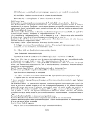 30/30
All, But Keyboard : A inicialização será interrompida por qualquer erro, com exceção de erros de teclado.
All, But Diskette : Qualquer erro com exceção de erros nos drivers de disquete.
All, but disk/Key : Exceção para erros no teclado e nas unidades de disquete
BIOS Features Setup
Configurações sobre o desempenho do sistema e opções do Post: (Enabled = ativado, Disabled = destivado).
Virus Warning: Oferece uma proteção rudimentar contra vírus, monitorando as gravações no setor de boot e na
tabela de aloção de arquivos. O problema é que que alguns programas de diagnóstico escrevem nestas áreas, o que
pode acionar o alarme. Porém é melhor manter estao opção ativada, pois os vírus que se alojam no setor de boot do
HD são muito dificeis de eliminar.
CPU Internal Cache: Permite abilitar ou desabilitar o cache interno do processador ou cache L1, esta opção deve
ficar ativada, caso contrário o desempenho do computador irá cair cerca de 30%.
CPU External Cache: Habilita ou desabilita o cache da placa mãe, ou cache L2. Como a opção acima, esta também
deve ficar ativada. Pode-se desativá-la caso haja alguma suspeita de defeito no cache L2.
Quick Power On Self Test: Caso ativada esta opção, durante o Post alguns componentes não serão checados,
resultando em um Boot um pouco mais rápido.
Boot Sequence: Define a sequência na qual os drives serão checados durante o boot:
A, C : Opção mais comum. O sistema irá checar primeiro o drive de disquete à procura de algum sistema
operacional, caso não encontre nada, procurará no disco rígido.
C,A : O disco rígido será checado primeiro, e em seguida o disquete.
C only : Será checado somente o disco rígido.
Dependnedo do modelo do seu BIOS, haverá também a opção de dar o boot através do CD ROM.
Swap Floppy Drive: Caso você tenha dois drives de disquetes, esta opção permite que sem a nescessidade de mudar
os cabos, inverta-se a posição dos drives, assim o Drive A passará a ser o drive B e vice-versa.
Boot UP Floppy Seek: Habilita ou não a verificação do BIOS para determinar se o drive de disquetes tem 40 ou 80
trilhas. Como somente os drives antigos de 180 e 360 kB possuíam 40 trilhas, é recomendável desabilitar esta opção
para um boot um pouco mais rápido.
Boot UP Numlock Status: Define se a tecla Numlock será acionada ou não durante o boot.
Boot UP System Speed: Define em qual velocidade a CPU irá trabalhar durante o boot:
High : Boot na velocidade máxima do processador.
Low : O Boot é executado na velocidade do barramento AT, alguns periféricos mais antigos (muito antigos
:-) requerem que o boot seja dado nesta velocidade.
A não ser que enfrente algum problema devido a algum periférico mais antigo, é recomendável a opção High para
um boot mais rápido.
IDE HDD Block Mode: Esta opção é muito importante, o block mode permite que os dados sejam acessados em
blocos, ao invés de ser acessado um setor por vez, isto melhora muito o desempenho do HD. Somente HD’s muito
antigos não aceitam este recurso. É altamente recomendável manter esta opção ativada, caso contrário, o
desempenho do HD poderá cair em até 30%. Em algumas BIOS esta opção está na sessão "Integrated Peripherals".
Gate 20 option: O Gate 20 é um dispositivo encarregado de endereçar a memória acima de 1 MB (memória
extendida). Esta opção permite definir em qual velocidade será feito o acesso à memória, é recomendavel a opção
"fast".
Typematic Rate Setting: Habilita ou não o recurso de repetição de teclas.
Typematic Rate (chars/sec): Define o número de repetições por segundo de uma tecla pressionada.
Typematic Rate Delay (msec): Define quantos milessegundos o sistema deverá esperar antes de habilitar a repetição
de teclas caso uma tecla fique pressionada.
Security Option: Opção de segurança:
Setup: A senha do micro será solicitada toda vez que se tentar entrar no Setup.
 