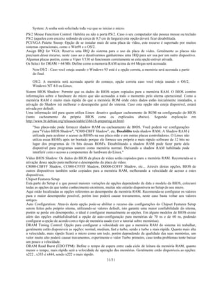 31/31
System: A senha será solicitada toda vez que se iniciar o micro.
PS/2 Mouse Funcition Control: Habilita ou não a porta PS/2. Caso o seu computador não possua mouse ou teclado
PS/2 (aqueles com encaixe redondo de cerca de 0,7 cm de largura) esta opção deverá ficar desabilitada.
PCI/VGA Palette Snoop: Opção de se instalar mais de uma placa de vídeo, este recurso é suportado por muitos
sistemas operacionais, como o Win98 e o OS/2.
Assign IRQ for VGA: Reserva uma IRQ do sistema para o uso da placa de vídeo. Geralmente as placas não
precisam desse recurso, neste caso ao o desativarmos ganharemos uma IRQ para ser usa por um outro dispositivo.
Algumas placas porém, como a Viper V330 só funcionam corretamente se esta opção estiver ativada.
Os Select for DRAM > 64 Mb: Define como a memoria RAM acima de 64 Megas será acessada:
Non OS/2 : Caso você esteja usando o Windows 95 está é a opção correta, a memória será acessada a partir
do final.
OS/2: A memória será acessada apartir do começo, opção correta caso você esteja usando o OS/2,
Windows NT 4.0 ou Linux.
Sistem BIOS Shadow: Permite que os dados do BIOS sejam copiados para a memória RAM. O BIOS contém
informações sobre o hardware do micro que são acessadas a todo o momento pelo sitema operacional. Como a
memória RAM é muito mais rápida do que a memória ROM onde estes dados estão inicialmente instalados, a
ativação do Shadow irá melhorar o desempenho geral do sistema. Caso esta opção não esteja disponível, estará
ativada por default.
Uma informação útil para quem utiliza Linux: desative qualquer cacheamento de ROM na configuração do BIOS
(tanto cacheamento do próprio BIOS como os explicados abaixo). Segundo explicação em
http://www.br.debian.org/releases/stable/i386/ch-preparing.en.html:
"Sua placa-mãe pode fornecer shadow RAM ou cacheamento de BIOS. Você poderá ver configurações
para "Video BIOS Shadow", "C800-CBFF Shadow", etc. Desabilite toda shadow RAM. A Shadow RAM é
utilizada para acelerar o acesso às ROM's na sua placa-mãe e em outras placas controladoras. O Linux não
utiliza essas ROM's após ter bootado porque ele fornece seu próprio e mais rápido software de 32 bits no
lugar dos programas de 16 bits dessas ROM's. Desabilitando a shadow RAM pode fazer parte dela
disponível para programas usarem como memória normal. Deixando a shadow RAM habilitada pode
interferir com o acesso a componentes de hardware do Linux."
Vídeo BIOS Shadow: Os dados do BIOS da placa de vídeo serão copiados para a memória RAM. Recomenda-se a
ativação dessa opção para melhorar o desempenho da placa de vídeo.
C8000-CBFFF Shadow, CC000-CFFFF Shadow, D0000-D3FFF Shadow, etc... Através destas opções, BIOS de
outros dispositivos também serão copiados para a memória RAM, melhorando a velocidade de acesso a estes
dispositivos.
Chipset Features Setup
Esta parte do Setup é a que possui maiores variações de opções dependendo da data e modelo da BIOS, colocarei
todas as opções de que tenho conhecimento existirem, muitas não estarão disponíveis no Setup do seu micro.
Aqui estão localizadas as opções referentes ao desempenho da memória RAM. Recomenda-se configurar os valores
para o maior desempenho possível, porém isso poderá causar travamentos, neste caso basta voltar aos valores
antigos.
Auto Configuration: Através desta opção pode-se abilitar o recurso das configurações do Chipset Features Setup
serem feitas pelo próprio sitema, utilizando-se valores default, isto garante uma maior confiabilidade do sitema,
porém se perde em desempenho, o ideal é configurar manualmente as opções. Em alguns modelos de BIOS existe
além das opções enabled/disabled a opção de auto-configuração para memórias de 70 ns e de 60 ns, podendo
configurar a opção de acordo com o tipo de memória usado (ver o tutorial sobre memórias).
DRAM Timing Control: Opção para configurar a velocidade em que a memória RAM do sistema irá trabalhar,
geralmente estão disponiveis as opções: normal, medium, fast e turbo, sendo a turbo a mais rápida. Quanto mais alta
a velocidade, mais rápido ficará o micro como um todo, porém dependendo da qualidade das suas memórias, um
valor muito alto poderá causar travamentos, experimente o valor Turbo primeiro, caso tenha problemas tente baixar
um pouco a velocidade.
DRAM Read Burst (EDO/FPM): Define o tempo de espera entre cada ciclo de leitura da memória RAM, quanto
menor o tempo, mais rápida será a velocidade de operação das memórias. Geralmente estão disponíveis as opções:
x222 , x333 e x444, sendo x222 o mais rápido.
 