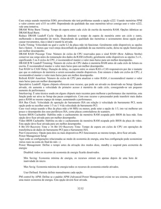 32/32
Caso esteja usando memórias EDO, provelmente não terá problemas usando a opção x222. Usando memórias FPM
o valor correto será x333 ou x444. Dependendo da qualidade das suas memórias talvez consiga usar o valor x222,
vale uma tentativa.
DRAM Write Burst Timing: Tempo de espera entre cada ciclo de escrita da memória RAM. Opções idênticas ao
DRAM Read Burst.
Reduce DRAM Leadoff Cycle: Opção de diminuir o tempo de espera da memória entre um ciclo e outro,
melhorando o desempenho do micro. Dependendo da qualidade das memórias o acionamento dessa opção pode
causar travamentos, mas o ideal é mantê-la ativada.
Cache Timing: Velocidade na qual o cache L2 da placa mãe irá funcionar. Geralmente estão disponíveis as opções
fast e fastest . A menos que você esteja desconfiado da qualidade da sua memória cache, deixa na opção fastest para
um melhor desempenho.
DRAM RAS# Precarge Time: Número de ciclos de CPU reservados para o sinal RAS# (Row Address Strobe)
conservar sua carga antes da restauração dos dados da RAM (refresh), geralmente estão disponíveis as opções 3 e 4 ,
significando 3 ou 4 ciclos de CPU, é recomendável manter o valor mais baixo para um melhor desempenho.
DRAM R/W Leadoff Timming: Número de ciclos de CPU dados à memória RAM antes de cada ciclo de leitura ou
escrita. É recomendável manter o valor mais baixo para um melhor desempenho.
Fast RAS# to CAS# Delay: Duração do delay, ou espera entre os sinais RAS e CAS responsáveis por dar o instante
que que os endereços de memória a serem acessados estarão disponíveis. Este número é dado em ciclos de CPU, é
recomendável manter o valor mais baixo para um melhor desempenho.
Refresh RAS# Assertion: Número de ciclos de CPU para atualizar o valor RAS#, é recomendável manter o valor
mais baixo para um melhor desempenho.
Speculative Leadoff: Alguns chipsets oferecem esse recurso, que pode ser ativado ou desativado no Setup. Quando
ativado, ele aumenta a velocidade do primeiro acesso à memória de cada ciclo, conseguindo-se um pequeno
aumento de performance.
Interleaving: É uma técnica usada em alguns chipsets mais recentes para melhorar a performance das memórias, esta
função pode ser ativa no Setup das pacas compatíveis. Com esse recurso o processador pode transferir mais dados
para a RAM no mesmo espaço de tempo, aumentando a performance.
ISA Bus Clock: Velocidade de operação do barramento ISA em relação à velocidade do barramento PCI, nesta
opção pode-se escolher entre 1/3 ou 1/ 4 da velocidade do barramento PCI.
Caso você esteja usando o Bus da placa mãe a 66 MHz ou menos, pode setar a opção de 1/3, isto vai melhorar um
pouco o desempenho dos seus periféricos ISA, como placas controladoras de scanners.
System BIOS Cacheable: Habilita onão o cacheamento da memória RAM ocupada pelo BIOS da laca mãe. Esta
opção deve ficar ativada para um melhor desempenho.
Vídeo BIOS Cacheable: Habilita ou não o cacheamento da memória RAM ocupada pelo BIOS da placa de vídeo.
Esta opção deve ficar ativada para um melhor desempenho.
8 Bit I/O Recovery Time e 16 Bit I/O Recovery Time: Tempo de espera em ciclos de CPU em operações de
transferência de dados do barramento PCI para o barramento ISA.
Peer Concurrency: Opção para dois ou mais dispositivos PCI funcionarem ao mesmo tempo, deve ficar ativada.
Power Management Setup
Aqui estão as configurações relacionadas ao modo de economia de energia, uma boa configuração pode economizar
vários reais na conta do final do mês :-)
Power Management: Define o tempo antes da ativação dos modos doze, standby e suspend para economia de
energia:
Disabled: todos os recursos de economia de energia ficarão desativados.
Min Saving: Economia mínima de energia, os recursos entram em apenas depois de uma hora de
inatividade do micro.
Max Savig: Economia máxima de energia todos os recursos de economia estarão ativados.
User Defined: Permite definir manualmente cada opção.
PM control by APM: Define se o padrão APM (Advanced Power Management) existe no seu sistema, este permite
uma maior economia de energia. Esta opção deverá ficar ativada.
 