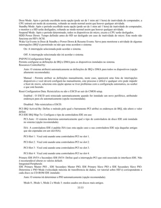 33/33
Doze Mode: Após o período escolhido nesta opção (pode ser de 1 mim até 1 hora) de inatividade do computador, a
CPU entrará em modo de economia, voltando ao modo normal assim que houver qualquer atividade.
Standby Mode: Após o período escolhido nesta opção (pode ser de 1 mim até 1 hora) de inatividade do computador,
o monitor e o HD serão desligados, voltando ao modo normal assim que houver qualquer atividade.
Suspend Mode: Após o período determinado, todos os dispositivos do micro, exceto a CPU serão desligados.
HDD Power Down: Tempo definido antes do HD ser desligado em caso de inatividade do micro. Este modo não
funciona em HD’s SCSI.
Wake Up Events in Doze & Standby e Power Down & Resume Events: Serve para monitorar a atividade de algumas
interrupções (IRQ’s) permitindo ou não que estas acordem o sistema:
On: A interrupção selecionada pode acordar o sistema.
Off: A interrupção selecionada não irá acordar o sistema.
PNP/PCI Configuration Setup
Permite configurar as definições de IRQ e DMA para os dispositivos instalados no sistema.
Resources Controlled by:
Auto: O sistema atribuirá automaticamente as definições de IRQ e DMA para todos os dispositivos (opção
altamente recomendada).
Manual : Permite atribuir as definições manualmente, neste caso, aparecerá uma lista de interrupções
disponíveis e você deverá configurá-las manualmente, este processo é dificil e qualquer erro pode impedir
o boot do micro, selecione esta opção apenas se tiver problemas com a configuração automatica, ou souber
o que está fazendo.
Reset Configuration Data: Reinicializa ou não o ESCD ao sair do CMOS setup.
Enabled : O ESCD será reiniciado automaticamente quando for instalado um novo periférico, atribuindo
endereços para ele automaticamente (opcão recomendada).
Disabled : Não reinicializa o ESCD.
PCI IRQ Actived By: Define o método pelo qual o barramento PCI atribui os endereços de IRQ, não altere o valor
defaut.
PCI IDE IRQ Map To: Configura o tipo de controladora IDE em uso:
PCI-Auto : O sistema determina automaticamente qual o tipo de controladora de disco IDE está instalada
no sistema (opção recomendada).
ISA: A controladora IDE é padrão ISA (use esta opção caso a sua controladora IDE seja daquelas antigas
que são espetadas em um slot ISA).
PCI-Slot 1 : Você está usando uma controladora PCI no slot 1.
PCI-Slot 2 : Você está usando uma controladora PCI no slot 2.
PCI-Slot 3 : Você está usando uma controladora PCI no slot 3.
PCI-Slot 4 : Você está usando uma controladora PCI no slot 4.
Primary IDE INT# e Secondary IDE INT#: Define qual a interrupção PCI que está associada às interfaces IDE. Não
é recomendável alterar os valores default.
Integrated Peripherals
IDE Primary Master PIO , IDE Secundary Master PIO, IDE Primary Slave PIO e IDE Secundary Slave PIO:
Determina o PIO Mode (velocidade máxima de transfêrencia de dados, ver tutorial sobre HD’s) correspondente a
cada disco ou CD-ROM IDE instalado:
Auto: O sistema irá determinar o PIO automaticamente (opção recomendada).
Mode 0 , Mode 1, Mode 2 e Mode 3: modos usados em discos mais antigos.
 