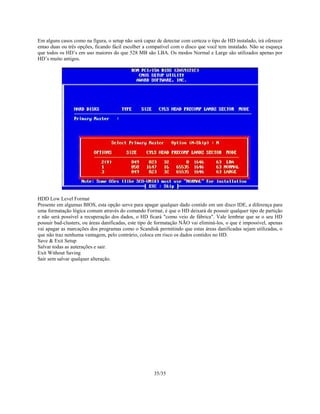 35/35
Em alguns casos como na figura, o setup não será capaz de detectar com certeza o tipo de HD instalado, irá oferecer
entao duas ou três opções, ficando fácil escolher a compatível com o disco que você tem instalado. Não se esqueça
que todos os HD’s em uso maiores do que 528 MB são LBA. Os modos Normal e Large são utilizados apenas por
HD’s muito antigos.
HDD Low Level Format
Presente em algumas BIOS, esta opção serve para apagar qualquer dado contido em um disco IDE, a diferença para
uma formatação lógica comum através do comando Format, é que o HD deixará de possuir qualquer tipo de partição
e não será possível a recuperação dos dados, o HD ficará "como veio de fábrica". Vale lembrar que se o seu HD
possuir bad-clusters, ou áreas danificadas, este tipo de formatação NÃO vai eliminá-los, o que é impossível, apenas
vai apagar as marcações dos programas como o Scandisk permitindo que estas áreas danificadas sejam utilizadas, o
que não traz nenhuma vantagem, pelo contrário, coloca em risco os dados contidos no HD.
Save & Exit Setup
Salvar todas as auterações e sair.
Exit Without Saving
Sair sem salvar qualquer alteração.
 