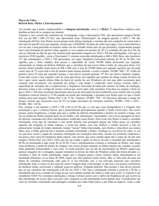 4/4
Placas de Vídeo
Refresh Rate, Flicker e Entrelaçamento
Um assunto que é pouco compreendido é a Imagem entrelaçada, outro é o flicker. É importante conhecer estes
detalhes na hora de se comprar um monitor.
Vejamos o caso comum dos monitores de 14 polegadas, como o Syncmaster 3NE, eles apresentam imagens flicker
free em até 800 x 600 (75 Hz), mas apresentam forte "flickerização" da imagem quando a 1024 x 768 não
entrelaçado (60 Hz). Este flicker ocorre porque nesta última resolução o monitor não tem condições de varrer toda a
tela mais do que 60 vezes por segundo, mesmo que o RAMDAC da placa de vídeo seja capaz ( isso é outra história e
vou me ater a uma pincelada no monitor senão vou me extender muito mais do que pretendo), simplesmente porque
isso é uma limitação do monitor (aliás, quando vc vai comprar um monitor de 14" e o vendedor diz que ele é NI, ele
está se referindo ao fato de que este monitor pode apresentar imagens em 1024 x 768 não entrelaçadas, visto que os
monitores SVGA padrão , como o Syncmaster 3, somente eram não entrelaçados a 640 x 480). Bem, este monitores
14" não entrelaçados a 1024 x 768 apresentam, em regra, freqüência horizontal máxima de 48 ou 50 kHz, isto
significa que o feixe catódico dele possui a capacidade de varrer 50.000 linhas horizontais por segundo,
cationizando as células de fósforo. Sabemos que a varredura da tela ocorre linha a linha, de cima para baixo. Um
monitor destes trabalha muito bem em 800 x 600, pois a taxa de 50.000 linhas por segundo significa que ele pode
varrer mais de 75 vezes toda a tela do monitor neste mesmo período, a conta é simples: 50.000 / 600 = 83. Então ele
poderia varrer 83 telas por segundo? porque o meu driver somente permite 75? Por um motivo bastante simples:
Como falei acima o raio somente varre de cima para baixo, isto significa que quando ele atinge a parte de baixo da
tela ( após varrer aquela última linha da barra de tarefas do seu Windows) ele tem que subir novamente para
começar tudo novamente, isto demanda um tempo e este tempo é conhecido como retraço vertical, então a
capacidade de varredura não é simplesmente a freqüência horizontal dividida pelo número de linhas da resolução,
devemos somar a isto o tempo do retraço vertical que ocorre após cada varredura. Com base no exposto é fácil ver
que a 1024 x 768 estes monitores apresentam uma taxa de renovação da tela (conhecida como refresh rate ou ainda
freqüência vertical) inferior a 72 Hz quando em modo não entrelaçado, e portanto com flicker uam vez que o limite
mínimo para uma imagem "flicker free" é de 72 Hz. Vejamos: 50.000 / 768 = 65 (devemos adicionar o tempo do
retraço vertical, que acrescenta cerca de 5% ao tempo necessário de varredura, portanto: 50.000 / (768 x 1,05) =
50.000 / 806 = 62 Hz.
Ora, coloque o seu monitor a 1024 x 768 a 60 ou 62 Hz que vc verá que coisa desagradável é a imagem, esta
tremulação é que é o famoso flicker, que é potencializado principalmente quando o fundo é bem claro. Isto ocorre
porque, nestas freqüências, o tempo para que o canhão de elétrons rebombardeie o fósforo do monitor é longo, com
isto as células de fósforo perdem parte de seu brilho e são subitamente "reacendidas" com a nova passagem do feixe
de elétrons, causando este efeito estroboscópico conhecido como flicker. Para evitar este flicker é usada a varredura
entrelaçada, neste tipo de varredura o raio incide durante uma passagem apenas nas linhas pares, na varredura
seguinte são atingidas as linhas ímpares, e assim por diante, com este artifício o canhão percorre a tela em
praticamente metade do tempo mantendo sempre "acesas" linhas intercaladas, isto elimina o descoforto aos nossos
olhos, pois o brilho geral da tela é mantido constante eliminando o flicker. Verifique no seu driver de vídeo, vc vai
ver que deve existir a opção de varredura entrelaçada nas resoluções mais altas, mesmo em monitores modernos e
um pouco mais caros há limitações desta espécie, este mesmo que estou usando agora não é capaz de me dar uma
imagem "flicker free" em 1280 x 1024, por isto me é dada a opção, no driver, de usar a varredura não entrelaçada a
60 Hz ou entrelaçada a algo como 48 ou 50 Hz. Com o entrelaçamento evitamos a cintilação do flicker, mas surge
outro problema, a perda de nitidez da imagem. Isto ocorre porque enquanto as linhas ímpares são varridas, as pares
estão perdendo luminosidade e vice-versa. Vc pode perceber isto na tela de inicialização do Win95, aquela que
aparece enquanto ele é carragado, naquele momento os drivers de vídeo do Windows ainda não foram ativados e a
varredura é feita de modo entrelaçado, repare que a imagem parece conter estreitas linhas intercalando-se em
tonalidade diferentes, ou as letras do DOS, repare que elas parecem conter listras. Mas vc olha todo dia para um
objeto de varredura entrelaçada, sabe qual é? A sua televisão, sim, a sua televisão funciona com varredura
entrelaçada, aliás vc nunca se deu conta de como a imagem dela é ruim porque vc não fica a uns poucos centímetros
de distância lendo, escrevendo e editando arquivos gráficos. Pergunta pedestre: Mas porque o meu driver permite
que eu use varredura não entrelaçada a 60 Hz em 1024 x 768, mas a entrelaçada somente é possível a 50 Hz, a
entrelaçada não leva a metade do tempo já que varre apenas metade das linhas a cada meio ciclo? A resposta é um
retumbante NÃO! Na varredura entrelaçada o retraço vertical ocorre com o dobro da freqüência do que ocorre na
não entrelaçada, ele ocorre duas vezes por ciclo, enquanto na não entrelaçada ocorre apenas uma. Consideramos um
ciclo de varredura entrelaçada uma passagem completa por todas linhas pares e por todas as ímpares, como a cada
 