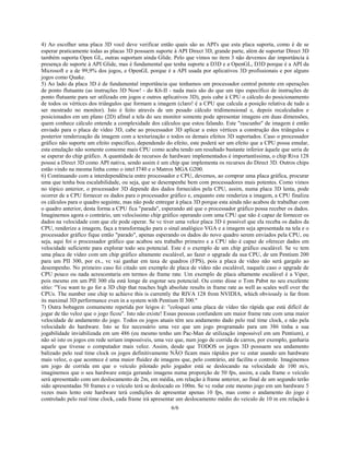 6/6
4) Ao escolher uma placa 3D você deve verificar então quais são as API's que esta placa suporta, como é de se
esperar praticamente todas as placas 3D possuem suporte à API Direct 3D, grande parte, além de suportar Direct 3D
também suporta Open GL, outras suportam ainda Glide. Pelo que vimos no item 3 não devemos dar importância à
presença de suporte à API Glide, mas é fundamental que tenha suporte a D3D e a OpenGL, D3D porque é a API da
Microsoft e a de 99,9% dos jogos, e OpenGL porque é a API usada por aplicativos 3D profissionais e por alguns
jogos como Quake.
5) Ao lado da placa 3D é de fundamental importância que tenhamos um processador central potente em operações
de ponto flutuante (as instruções 3D Now! - do K6-II - nada mais são do que um tipo específico de instruções de
ponto flutuante para ser utilizado em jogos e outros aplicativos 3D), pois cabe à CPU o cálculo do posicionamento
de todos os vértices dos triângulos que formam a imagem (claro! é a CPU que calcula a posição relativa de tudo a
ser mostrado no monitor). Isto é feito através de um pesado cálculo tridimensional e, depois recalculados e
posicionados em um plano (2D) afinal a tela do seu monitor somente pode apresentar imagens em duas dimensões,
quem conhece cálculo entende a complexidade dos cálculos que estou falando. Este "rascunho" de imagem é então
enviado para o placa de vídeo 3D, cabe ao processador 3D aplicar a estes vértices a construção dos triângulos e
posterior renderização da imagem com a texturização e todos os demais efeitos 3D suportados. Caso o processador
gráfico não suporte um efeito específico, dependendo do efeito, este poderá ser um efeito que a CPU possa emular,
esta emulação não somente consome mais CPU como acaba tendo um resultado bastante inferior àquele que seria de
se esperar do chip gráfico. A quantidade de recursos de hardware implementados é importantíssima, o chip Riva 128
possui a Direct 3D como API nativa, sendo assim é um chip que implementa os recursos do Direct 3D. Outros chips
estão vindo na mesma linha como o intel I740 e o Matrox MGA G200.
6) Continuando com a interdependência entre processador e CPU, devemos, ao comprar uma placa gráfica, procurar
uma que tenha boa escalabilidade, ou seja, que se desempenhe bem com processadores mais potentes. Como vimos
no tópico anterior, o processador 3D depende dos dados fornecidos pela CPU, assim, numa placa 3D lenta, pode
ocorrer de a CPU fornecer os dados para o processador gráfico e, enquanto este renderiza a imagem, a CPU finaliza
os cálculos para o quadro seguinte, mas não pode entregar à placa 3D porque esta ainda não acabou de trabalhar com
o quadro anterior, desta forma a CPU fica "parada", esperando até que o processador gráfico possa receber os dados.
Imaginemos agora o contrário, um velocíssimo chip gráfico operando com uma CPU que não é capaz de fornecer os
dados na velocidade com que ele pode operar. Se vc tiver uma veloz placa 3D é possível que ela receba os dados da
CPU, renderize a imagem, faça a transformação para o sinal analógico VGA e a imagem seja apresentada na tela e o
processador gráfico fique então "parado", apenas esperando os dados do novo quadro serem enviados pela CPU, ou
seja, aqui foi o processador gráfico que acabou seu trabalho primeiro e a CPU não é capaz de oferecer dados em
velocidade suficiente para explorar todo seu potencial. Este é o exemplo de um chip gráfico escalável. Se vc tem
uma placa de vídeo com um chip gráfico altamente escalável, ao fazer o upgrade da sua CPU, de um Pentium 200
para um PII 300, por ex., vc vai ganhar em taxa de quadros (FPS), pois a placa de vídeo não será gargalo ao
desempenho. No primeiro caso foi citado um exemplo de placa de vídeo não escalável, naquele caso o upgrade de
CPU pouco ou nada acrescentaria em termos de frame rate. Um exemplo de placa altamente escalável é a Viper,
pois mesmo em um PII 300 ela está longe de esgotar seu potencial. Ou como disse o Tom Pabst no seu excelente
sítio: "You want to go for a 3D chip that reaches high absolute results in frame rate as well as scales well over the
CPUs. The number one chip to achieve this is currently the RIVA 128 from NVIDIA, which obviously is far from
its maximal 3D performance even in a system with Pentium II 300."
7) Outra bobagem comumente repetida por leigos é: "coloquei uma placa de vídeo tão rápida que está difícil de
jogar de tão veloz que o jogo ficou". Isto não existe! Essas pessoas confundem um maior frame rate com uma maior
velocidade de andamento do jogo. Todos os jogos atuais têm seu andamento dado pelo real time clock, e não pela
velocidade do hardware. Isto se fez necessário uma vez que um jogo programado para um 386 tinha a sua
jogabilidade inviabilizada em um 486 (eu mesmo tenho um Pac-Man de utilização impossível em um Pentium), e
não só isto os jogos em rede seriam impossíveis, uma vez que, num jogo de corrida de carros, por exemplo, ganharia
aquele que tivesse o computador mais veloz. Assim, desde que TODOS os jogos 3D possuem seu andamento
balizado pelo real time clock os jogos definitivamente NÃO ficam mais rápidos por vc estar usando um hardware
mais veloz, o que acontece é uma maior fluidez de imagens que, pelo contrário, até facilita o controle. Imaginemos
um jogo de corrida em que o veículo pilotado pelo jogador está se deslocando na velocidade de 100 m/s,
imaginemos que o seu hardware esteja gerando imagens numa proporção de 50 fps, assim, a cada frame o veículo
será apresentado com um deslocamento de 2m, em média, em relação à frame anterior, ao final de um segundo terão
sido apresentadas 50 frames e o veículo terá se deslocado os 100m. Se vc rodar este mesmo jogo em um hardware 5
vezes mais lento este hardware terá condições de apresentar apenas 10 fps, mas como o andamento do jogo é
controlado pelo real time clock, cada frame irá apresentar um deslocamento médio do veículo de 10 m em relação à
 