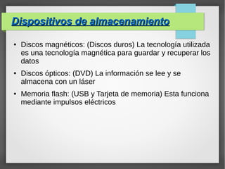 Dispositivos de almacenamientoDispositivos de almacenamiento
● Discos magnéticos: (Discos duros) La tecnología utilizada
es una tecnología magnética para guardar y recuperar los
datos
● Discos ópticos: (DVD) La información se lee y se
almacena con un láser
● Memoria flash: (USB y Tarjeta de memoria) Esta funciona
mediante impulsos eléctricos
 