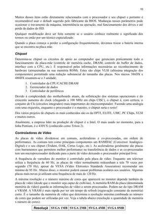 10
Muitos desses ítens estão diretamente relacionados com o processador e seu chipset e portanto é
recomendável usar o default sugerido pelo fabricante da BIOS. Mudanças nesses parâmetros pode
ocasionar o travamento da máquina, intermitência na operação, mal funcionamento dos drives e até
perda de dados do HD.
Qualquer modificação deve ser feita somente se o usuário conhece realmente o significado dos
termos ou então por um técnico especializado.
Quando a placa começa a perder a configuração frequentemente, devemos trocar a bateria interna
que se encontra na placa mãe.
Chipset
Denomina-se chipset os circuitos de apoio ao computador que gerenciam praticamente todo o
funcionamento da placa-mãe (controle de memória cache, DRAM, controle do buffer de dados,
interface com a CPU, etc.). É responsável pelas informações necessárias ao reconhecimento de
hardware (armazenadas na sua memória ROM). Estes são chips VLSI (altíssima integração dos
componentes) permitindo uma redução substancial do tamanho das placas. Nos micros 386DX e
486DX resumem-se a 3 unidade;
1. Controlador da CPU/CACHE/DRAM
2. Gerenciador de dados
3. Controlador de periféricos
Devido à complexidade das motherboards atuais, da sofisticação dos sistemas operacionais e do
crescente aumento do clock (chegando a 100 MHz em chips CISC), o chipset é, com certeza, o
conjunto de CIs (circuitos integrados) mais importantes do microcomputador. Fazendo uma analogia
com uma orquestra, enquanto o processador é o maestro, o chipset seria o resto!
Dos vários projetos de chipsets os mais conhecidos são os da OPTI, ELITE, UMC, PC Chips, VLSI
e muitos outros.
Atualmente, a empresa lider na produção de chipset é a Intel. O mais usado no momento, para a
linha Pentium, é o 430VX (conhecido como Triton 2).
Controladores de Vídeo
As placas de vídeo dividem-se em comuns, aceleradoras e co-processadas, em ordem de
performance. As comuns tem como principais componentes um RAMDAC (Conversor Analógico-
Digital) e o seu chipset (Trident, OAK, Cirrus Logic, etc.). As aceleradoras geralmente são placas
com barramentos que permitem melhor performance na transferência de dados e as co-processadas
tem um microprocessador dedicado para a parte de vídeo deixando o processador principal livre.
A frequência de varredura do monitor é controlado pela placa de vídeo. Enquanto um televisor
utiliza a frequência de 60 Hz, as placas de vídeo normalmente redesenham a tela 70 vezes por
segundo (70 Hz), apesar da VESA (Video Eletronics Standards Association) recomendar um
mínimo de 85 Hz. Abaixo disso, o monitor poderá causar problemas oculares aos usuários. Algumas
placas mais novas já utilizam uma frequência de mais de 120 Hz.
A máxima resolução e o número máximo de cores que aparecerá no monitor depende também da
placa de vídeo (desde que o monitor seja capaz de exibí-las). A memória RAM da placa (denominada
memória de vídeo) guarda as informações de vídeo a serem processadas. Podem ser do tipo DRAM
e VRAM. A VRAM é mais rápida por ter um tempo de refresh (regravação constante da memória)
curto. É o tamanho da memória de vídeo que determina a resolução máxima combinada ao número
de cores que podem ser utilizadas por vez. Veja a tabela abaixo (resolução x quantidade de memória
x número de cores):
Resoluçã SVGA 1MB SVGA 2MB SVGA 4MB SVGA 8MB
 