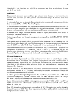12
(Scan Code) e este é enviado para o BIOS da motherboard que faz o reconhecimento da tecla
através de uma tabela.
Gabinetes
Diferentemente de outros eletrodomésticos que utilizam fontes lineares, os microcomputadores
utilizam fontes chaveadas pois estas permitem uma substancial redução de tamanho e são mais
eficientes.
A potência da fonte deve ser compatível com o tipo de micro a ser montado e com seus periféricos.
Estas variam de 180VA a 300VA (VA Volt-Ampere).
O dimensionamento de uma fonte para um microcomputador depende da quantidade de periféricos, e
consequentemente das placas que serão ligadas no barramento de expansão. Sempre nesses casos
devemos escolher uma fonte onde não se utilize mais de 2/3 da sua potência nominal.
Winchesters mais antigas consomem bastante energia e alguns processadores atuais (como o
Pentium em 5v) podem dissipar até 15W.
As tensões geradas por uma fonte chaveada para microcomputadores são 5VDC, 12VDC, -12VDC
e -5VDC.
Além desses, existe um sinal de +5VDC gerado pela fonte denominado POWER GOOD. Este tem
como função indicar à placa-mãe o perfeito funcionamento da fonte e a partir deste, o chipset gera
sinais de RESET para todos CIs da placa. Tudo depende do bom funcionamento da fonte.
Os compartimentos de drives do gabinete são os chamados bays. Variam segundo a quantidade e o
comprimento, geralmente de 3½" (para HDs e Floopy Drives) e 5¼" (CD-ROMs). Os bays são
descritos como internos ou expostos, esses últimos usados para mídias removíveis. Periféricos no
formato 3½" podem ser utilizados através de chassis de adaptação para o formato 5¼".
Sistema Operacional
Sem um Sistema Operacional (ou S.O.) nenhum hardware torna-se utilizável pelo usuário.
Normalmente este é um definido como conjunto de programas que fazem a interface entre o
microcomputador e o usuário, ou seja, ele atua mais diretamente com o hardware de seu micro.
Além disso, os S.O. oferecem vários aplicativos simples para o gerenciamento e manutenção dos
dados no HD e disquetes.
Os S.O. executam as mais diversas tarefas tais como o controle de entrada e saída (input/output),
leitura/escrita em disco ou HD, escrita em monitores e controlar todo uso da memória dividindo-a
em várias partes para cada tipo de aplicação.
O sistema operacional mais popular para micros PCs baseado nos processadores Intel é o MS DOS
(Microsoft Disk Operating System). Além deste temos o PC DOS (IBM) e o Novell DOS 7 (antigo
RD DOS) e são bastante limitados no uso dos atuais microprocessadores de 32 bits.
Outros sistemas operacionais 32 bits estão despontando no mercado. O OS/2 da IBM é um S.O. de
32 bits reais assim como o Windows NT e windows 95 ou os derivados do UNIX como o Xenix,
Solaris, SCO Unix, etc.
Estes S.O. são mais apropriados para os processadores de 32/64 bits atuais e não impõem limitações
de memória como o DOS. Além disso implementam interfaces gráficas (GUI), multitarefa real,
multiprocessamento simétrico, etc.
 