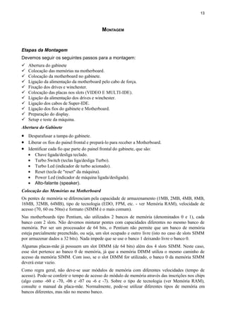 13
MONTAGEM
Etapas da Montagem
Devemos seguir os seguintes passos para a montagem:
 Abertura do gabinete
 Colocação das memórias na motherboard.
 Colocação da motherboard no gabinete.
 Ligação da alimentação da motherboard pelo cabo de força.
 Fixação dos drives e winchester.
 Colocação das placas nos slots (VIDEO E MULTI-IDE).
 Ligação da alimentação dos drives e winchester.
 Ligação dos cabos de Super-IDE.
 Ligação dos fios do gabinete e Motherboard.
 Preparação do display.
 Setup e teste da máquina.
Abertura do Gabinete
• Desparafusar a tampa do gabinete.
• Liberar os fios do painel frontal e prepará-lo para receber a Motherboard.
• Identificar cada fio que parte do painel frontal do gabinete, que são:
• Chave ligada/desliga teclado.
• Turbo Switch (teclas liga/desliga Turbo).
• Turbo Led (indicador de turbo acionado).
• Reset (tecla de "reset" da máquina).
• Power Led (indicador de máquina ligada/desligada).
• Alto-falante (speaker).
Colocação das Memórias na Motherboard
Os pentes de memória se diferenciam pela capacidade de armazenamento (1MB, 2MB, 4MB, 8MB,
16MB, 32MB, 64MB), tipo de tecnologia (EDO, FPM, etc. - ver Memória RAM), velocidade de
acesso (70, 60 ou 50ns) e formato (SIMM é o mais comum).
Nas motherboards tipo Pentium, são utilizados 2 bancos de memória (denominados 0 e 1), cada
banco com 2 slots. Não devemos misturar pentes com capacidades diferentes no mesmo banco de
memória. Por ser um processador de 64 bits, o Pentium não permite que um banco de memória
esteja parcialmente preenchido, ou seja, um slot ocupado e outro livre (isto no caso de slots SIMM
por armazenar dados a 32 bits). Nada impede que se use o banco 1 deixando livre o banco 0.
Algumas placas-mãe já possuem um slot DIMM (de 64 bits) além dos 4 slots SIMM. Neste caso,
esse slot pertence ao banco 0 de memória, já que a memória DIMM utiliza o mesmo caminho de
acesso da memória SIMM. Com isso, se o slot DIMM for utilizado, o banco 0 da memória SIMM
deverá estar vazio.
Como regra geral, não deve-se usar módulos de memória com diferentes velocidades (tempo de
acesso). Pode-se conferir o tempo de acesso do módulo de memória através das inscrições nos chips
(algo como -60 e -70, -06 e -07 ou -6 e -7). Sobre o tipo de tecnologia (ver Memória RAM),
consulte o manual da placa-mãe. Normalmente, pode-se utilizar diferentes tipos de memória em
bancos diferentes, mas não no mesmo banco.
 