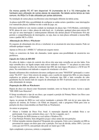 16
Os micros padrão PC AT tem disponível 16 (numeradas de 0 a 15) interrupções de
hardware para utilização de outras placas de expansão. Na tabela acima temos as mais
comuns. As IRQs 5 e 9 são utilizadas por portas adicionais.
Na instalação de outras placas escolheremos uma interrupção diferente da tabela acima.
As placas multi-IDE têm a possibilidade de configurar as saídas seriais e paralelas e suas interrupções
(ver manual das placas), habilitar ou não a saída de jogo, etc.
Devemos também ter este mesmo cuidado na instalação de placas tipo: FAX-Modem, controladora
SCSI, placas de som e vídeo, placas de rede-local, etc. A princípio, qualquer placa para micros PC
tem que ter uma interrupção e endereçamento diferente das demais placas! O barramento ISA não
permite o compartilhamento de interrupções, ou seja, duas ou mais placas utilizando a mesma IRQ,
como o padrão MCA e EISA.
Alimentação dos Drives e Winchester
Os soquetes de alimentação dos drives e winchester só se encaixam de uma única maneira. Pode ser
utilizado qualquer soquete.
Apenas os Drives de 1.44MB 3½" utilizam um soquete menor.
Todos os conectores da fonte são chamados, tendo apenas uma possibilidade de encaixá-los nos
periféricos.
Ligação dos Cabos do HD IDE
Os cabos de dados e sinais de controle dos drives têm uma tarja vermelha em um dos lados. Esta
tarja vermelha deve ser ligada sempre onde estiver indicado o número "1" nas placas ou uma outra
marcação nos drives. Os cabos dos winchester tipo IDE são mais largos (40 pinos) e o SCSI tem 50
pinos. Na controladora está indicado o soquete do winchester e do drive.
Quando utilizarmos dois winchesters devemos configurar um como "MASTER" (principal) e o outro
como "SLAVE". Isso é feito através do jumper, com o auxílio do manual dos HDs ou uma etiqueta
explicativa no próprio gabinete do disco. Nos winchester tipo IDE o lado vermelho do cabo
geralmente fica do mesmo lado do soquete de alimentação do HD. O próximo passo é conectar um
cabo alimentador de energia.
Preparação dos HDs ou Winchesters
Depois do disco (ou discos) estar fisicamente instalado, entre no Setup do micro. Acione a opção
"IDE HDD Auto Detection".
O Setup reconhecerá o tipo de seu disco, que ocupará a posição de Primary Master (ou Slave caso
seja o 2º disco). Salve a configuração.
Agora, no prompt do DOS (se você estiver instalando o primeiro HD, terá de ter uma cópia dos
arquivos de sistema, do Format e do FDisk em disquete), rode o programa FDisk para criar as
partições do disco (mais detalhes em Hard Disk ou Winchester).
Ao entrar no programa:
 Alterar a Unidade de Disco Fixo Atual. A numeração depende da unidade física a ser
particionada. Caso seja o primeiro disco, use 1. Se for o segundo, use 2.
 Criar Partição do DOS (mesmo se você utiliza o Windows 95).
 Criar Partição Primária. Item obrigatório já que o disco ainda não tem partições.
 Utilizar tamanho máximo disponível? Responda sim a pergunta. Entre com o tamanho em MB ou
percentual do espaço em disco para criar a partição. Em caso de dúvida, utilize 100%. Leve em
conta que em FAT16, uma partição não pode ser maior que 2 GB.
Após completado o processo, reinicie o computador.
 