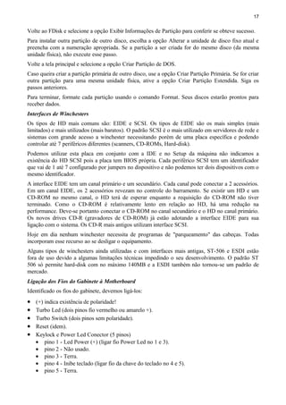 17
Volte ao FDisk e selecione a opção Exibir Informações de Partição para conferir se obteve sucesso.
Para instalar outra partição de outro disco, escolha a opção Alterar a unidade de disco fixo atual e
preencha com a numeração apropriada. Se a partição a ser criada for do mesmo disco (da mesma
unidade física), não execute esse passo.
Volte a tela principal e selecione a opção Criar Partição de DOS.
Caso queira criar a partição primária de outro disco, use a opção Criar Partição Primária. Se for criar
outra partição para uma mesma unidade física, ative a opção Criar Partição Estendida. Siga os
passos anteriores.
Para terminar, formate cada partição usando o comando Format. Seus discos estarão prontos para
receber dados.
Interfaces de Winchesters
Os tipos de HD mais comuns são: EIDE e SCSI. Os tipos de EIDE são os mais simples (mais
limitados) e mais utilizados (mais baratos). O padrão SCSI é o mais utilizado em servidores de rede e
sistemas com grande acesso a winchester necessitando porém de uma placa específica e podendo
controlar até 7 periféricos diferentes (scanners, CD-ROMs, Hard-disk).
Podemos utilizar esta placa em conjunto com a IDE e no Setup da máquina não indicamos a
existência do HD SCSI pois a placa tem BIOS própria. Cada periférico SCSI tem um identificador
que vai de 1 até 7 configurado por jumpers no dispositivo e não podemos ter dois dispositivos com o
mesmo identificador.
A interface EIDE tem um canal primário e um secundário. Cada canal pode conectar a 2 acessórios.
Em um canal EIDE, os 2 acessórios revezam no controle do barramento. Se existir um HD e um
CD-ROM no mesmo canal, o HD terá de esperar enquanto a requisição do CD-ROM não tiver
terminado. Como o CD-ROM é relativamente lento em relação ao HD, há uma redução na
performance. Deve-se portanto conectar o CD-ROM no canal secundário e o HD no canal primário.
Os novos drives CD-R (gravadores de CD-ROM) já estão adotando a interface EIDE para sua
ligação com o sistema. Os CD-R mais antigos utilizam interface SCSI.
Hoje em dia nenhum winchester necessita de programas de "parqueamento" das cabeças. Todas
incorporam esse recurso ao se desligar o equipamento.
Alguns tipos de winchesters ainda utilizadas e com interfaces mais antigas, ST-506 e ESDI estão
fora de uso devido a algumas limitações técnicas impedindo o seu desenvolvimento. O padrão ST
506 só permite hard-disk com no máximo 140MB e a ESDI também não tornou-se um padrão de
mercado.
Ligação dos Fios do Gabinete à Motherboard
Identificado os fios do gabinete, devemos ligá-los:
• (+) indica existência de polaridade!
• Turbo Led (dois pinos fio vermelho ou amarelo +).
• Turbo Switch (dois pinos sem polaridade).
• Reset (idem).
• Keylock e Power Led Conector (5 pinos)
• pino 1 - Led Power (+) (ligar fio Power Led no 1 e 3).
• pino 2 - Não usado.
• pino 3 - Terra.
• pino 4 - Inibe teclado (ligar fio da chave do teclado no 4 e 5).
• pino 5 - Terra.
 