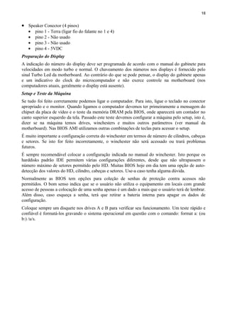 18
• Speaker Conector (4 pinos)
• pino 1 - Terra (ligar fio do falante no 1 e 4)
• pino 2 - Não usado
• pino 3 - Não usado
• pino 4 - 5VDC
Preparação do Display
A indicação do número do display deve ser programada de acordo com o manual do gabinete para
velocidades em modo turbo e normal. O chaveamento dos números nos displays é fornecido pelo
sinal Turbo Led da motherboard. Ao contrário do que se pode pensar, o display do gabinete apenas
e um indicativo do clock do microcomputador e não exerce controle na motherboard (nos
computadores atuais, geralmente o display está ausente).
Setup e Teste da Máquina
Se tudo foi feito corretamente podemos ligar o computador. Para isto, ligue o teclado no conector
apropriado e o monitor. Quando ligamos o computador devemos ter primeiramente a mensagem do
chipset da placa de vídeo e o teste da memória DRAM pela BIOS, onde aparecerá um contador no
canto superior esquerdo da tela. Passado este teste devemos configurar a máquina pelo setup, isto é,
dizer se na máquina temos drives, winchesters e muitos outros parâmetros (ver manual da
motherboard). Nas BIOS AMI utilizamos outras combinações de teclas para acessar o setup.
É muito importante a configuração correta do winchester em termos de número de cilindros, cabeças
e setores. Se isto for feito incorretamente, o winchester não será acessado ou trará problemas
futuros.
É sempre recomendável colocar a configuração indicada no manual do winchester. Isto porque os
harddisks padrão IDE permitem várias configurações diferentes, desde que não ultrapassem o
número máximo de setores permitido pelo HD. Muitas BIOS hoje em dia tem uma opção de auto-
detecção dos valores do HD, cilindro, cabeças e setores. Use-a caso tenha alguma dúvida.
Normalmente as BIOS tem opções para coleção de senhas de proteção contra acessos não
permitidos. O bom senso indica que se o usuário não utiliza o equipamento em locais com grande
acesso de pessoas a colocação de uma senha apenas é um dado a mais que o usuário terá de lembrar.
Além disso, caso esqueça a senha, terá que retirar a bateria interna para apagar os dados de
configuração.
Coloque sempre um disquete nos drives A e B para verificar seu funcionamento. Um teste rápido e
confiável é formatá-los gravando o sistema operacional em questão com o comando: format a: (ou
b:) /u/s.
 
