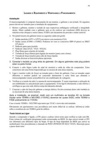 19
LIGANDO O EQUIPAMENTO E VERIFICANDO O FUNCIONAMENTO
Instalação
O microcomputador é composto basicamente de um monitor, o gabinete e um teclado. Os seguintes
passos devem ser tomados para a instalação do equipamento:
1. Retirar o gabinete, monitor e teclado de suas respectivas embalagens verificando a integridade
destas. Muito cuidado com o gabinete, pois se ele contiver um winchester (HD) deve-se ao
máximo evitar choques e outros danos. O HD é um mecanismo de precisão e muito sensível.
2. No painel traseiro do gabinete temos as seguintes saída (em geral):
 Saídas paralelas (LPT1 e LPT2) em micros com monitores CGA.
 Saídas seriais (COM1 e COM2). Podemos ter com os conectores DB9 (9 pinos) ou DB25
(25 pinos).
 Saída de game para joystick.
 Saída de vídeo (CGA / VGA / SVGA).
 Plug fêmea para conexão do teclado.
 Tomada de força (fêmea) para ligação do monitor (junto com a fonte).
 Tomada de força (macho) para cabo de força tripolar.
 Saídas diversas se houverem placas opcionais.
3. Conectar o teclado ao plug atrás do gabinete. Em alguns gabinetes este plug poderá
estar na parte frontal.
4. Conecte o cabo lógico (cabo de sinal do monitor) a saída de vídeo do computador. Estes
conectores tem uma forma trapezoidal que só encaixa de uma única maneira.
5. Ligar o monitor (cabo de força) na tomada junto a fonte do gabinete. Caso as tomadas sejam
diferentes o monitor poderá ser conectado diretamente a outra fonte que alimenta o
microcomputador (muito aconselhável ter um estabilizador de voltagem).
6. Verificar se a tensão da rede é a mesma do microcomputador. É muito importante a utilização de
um estabilizador ou uma proteção para o equipamento. Evite ligá-lo diretamente a rede elétrica e
certifique-se que esta rede elétrica esteja devidamente alterada.
7. Conectar o cabo de força do gabinete a energia elétrica. Os dois terminais deste cabo também só
se encaixam de uma única maneira.
Após a instalação, se possível, medir com um multímetro as tensões AC na tomada
tripolar entre TERRA e NEUTRO (110VAC) devemos ter quase 0VDC; entre TERRA e
FASE praticamente os 110VAC.
Caso a tensão TERRA - NEUTRO seja maior que 3VAC o terra não está instalado.
Obviamente em apartamentos essa providência será muito difícil de se realizar. Informe-se então
sobre a existência de um TERRA geral do edifício.
Teste Inicial ao Ligar
Quando o computador é ligado, a CPU passa a realizar vários testes para verificar se tudo está OK.
Estas rotinas de verificação (programas) estão armazenadas na BIOS. Se algo estiver errado a CPU
nos informará com diferentes tipos de beeps. O tipo do beep dependerá da BIOS que estiver na
motherboard. Este procedimento é chamado de POST (POWER ON SELF TEST). Descrição passo
a passo deste teste:
 