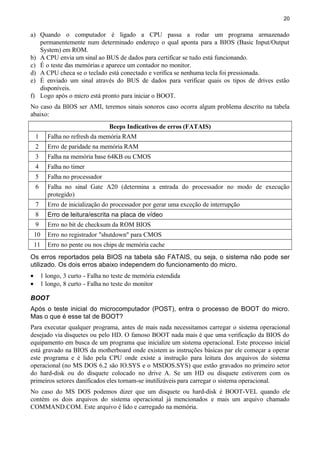 20
a) Quando o computador é ligado a CPU passa a rodar um programa armazenado
permanentemente num determinado endereço o qual aponta para a BIOS (Basic Input/Output
System) em ROM.
b) A CPU envia um sinal ao BUS de dados para certificar se tudo está funcionando.
c) É o teste das memórias e aparece um contador no monitor.
d) A CPU checa se o teclado está conectado e verifica se nenhuma tecla foi pressionada.
e) É enviado um sinal através do BUS de dados para verificar quais os tipos de drives estão
disponíveis.
f) Logo após o micro está pronto para iniciar o BOOT.
No caso da BIOS ser AMI, teremos sinais sonoros caso ocorra algum problema descrito na tabela
abaixo:
Beeps Indicativos de erros (FATAIS)
1 Falha no refresh da memória RAM
2 Erro de paridade na memória RAM
3 Falha na memória base 64KB ou CMOS
4 Falha no timer
5 Falha no processador
6 Falha no sinal Gate A20 (determina a entrada do processador no modo de execução
protegido)
7 Erro de inicialização do processador por gerar uma exceção de interrupção
8 Erro de leitura/escrita na placa de vídeo
9 Erro no bit de checksum da ROM BIOS
10 Erro no registrador "shutdown" para CMOS
11 Erro no pente ou nos chips de memória cache
Os erros reportados pela BIOS na tabela são FATAIS, ou seja, o sistema não pode ser
utilizado. Os dois erros abaixo independem do funcionamento do micro.
• 1 longo, 3 curto - Falha no teste de memória estendida
• 1 longo, 8 curto - Falha no teste do monitor
BOOT
Após o teste inicial do microcomputador (POST), entra o processo de BOOT do micro.
Mas o que é esse tal de BOOT?
Para executar qualquer programa, antes de mais nada necessitamos carregar o sistema operacional
desejado via disquetes ou pelo HD. O famoso BOOT nada mais é que uma verificação da BIOS do
equipamento em busca de um programa que inicialize um sistema operacional. Este processo inicial
está gravado na BIOS da motherboard onde existem as instruções básicas par ele começar a operar
este programa e é lido pela CPU onde existe a instrução para leitura dos arquivos do sistema
operacional (no MS DOS 6.2 são IO.SYS e o MSDOS.SYS) que estão gravados no primeiro setor
do hard-disk ou do disquete colocado no drive A. Se um HD ou disquete estiverem com os
primeiros setores danificados eles tornam-se inutilizáveis para carregar o sistema operacional.
No caso do MS DOS podemos dizer que um disquete ou hard-disk é BOOT-VEL quando ele
contém os dois arquivos do sistema operacional já mencionados e mais um arquivo chamado
COMMAND.COM. Este arquivo é lido e carregado na memória.
 