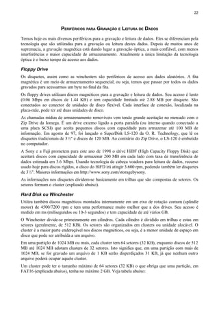 22
PERIFÉRICOS PARA GRAVAÇÃO E LEITURA DE DADOS
Temos hoje os mais diversos periféricos para a gravação e leitura de dados. Eles se diferenciam pela
tecnologia que são utilizadas para a gravação ou leitura destes dados. Depois de muitos anos de
supremacia, a gravação magnética está dando lugar a gravação óptica, a mais confiável, com menos
interferências e maior capacidade de armazenamento. Atualmente a única limitação da tecnologia
óptica é o baixo tempo de acesso aos dados.
Floppy Drive
Os disquetes, assim como as winchesters são periféricos de acesso aos dados aleatórios. A fita
magnética é um meio de armazenamento sequencial, ou seja, temos que passar por todos os dados
gravados para acessarmos um byte no final da fita.
Os floppy drives utilizam discos magnéticos para a gravação e leitura de dados. Seu acesso é lento
(0.06 Mbps em discos de 1.44 KB) e tem capacidade limitada até 2.88 MB por disquete. São
conectados ao conector de unidades de disco flexível. Cada interface de conexão, localizada na
placa-mãe, pode ter até duas unidades de disco.
As chamadas mídias de armazenamento removíveis vem tendo grande aceitação no mercado com o
Zip Drive da Iomega. É um drive externo ligado a porta paralela (ou interno quando conectado a
uma placa SCSI) que aceita pequenos discos com capacidade para armazenar até 100 MB de
informação. Em agosto de 97, foi lançado o SuperDisk LS-120 da O. R. Technology, que lê os
disquetes tradicionais de 3½" e discos de 120 MB. Ao contrário do Zip Drive, o LS-120 é embutido
no computador.
A Sony e a Fuji prometem para este ano de 1998 o drive HiDF (High Capacity Floppy Disk) que
aceitará discos com capacidade de armazenar 200 MB em cada lado com taxa de transferência de
dados estimada em 3.6 Mbps. Usando tecnologia de cabeça voadora para leitura de dados, recurso
usado hoje para discos rígidos, o disco do HiFD irá atingir 3.600 rpm, podendo também ler disquetes
de 3½". Maiores informações em http://www.sony.com/storagebysony.
As informações nos disquetes dividem-se basicamente em trilhas que são compostas de setores. Os
setores formam o cluster (explicado abaixo).
Hard Disk ou Winchester
Utiliza também discos magnéticos montados internamente em um eixo de rotação comum (splindle
motor) de 4500/7200 rpm e tem uma performance muito melhor que a dos drives. Seu acesso é
medido em ms (milisegundos ou 10-3 segundos) e tem capacidade de até vários GB.
O Winchester divide-se primeiramente em cilindros. Cada cilindro é dividido em trilhas e estas em
setores (geralmente, de 512 KB). Os setores são organizados em clusters ou unidade alocável. O
cluster é a maior parte endereçável nos discos magnéticos, ou seja, é a menor unidade de espaço em
disco que pode ser atribuída a um arquivo.
Em uma partição de 1024 MB ou mais, cada cluster tem 64 setores (32 KB), enquanto discos de 512
MB até 1024 MB adotam clusters de 32 setores. Isto significa que, em uma partição com mais de
1024 MB, se for gravado um arquivo de 1 KB serão disperdiçados 31 KB, já que nenhum outro
arquivo poderá ocupar aquele cluster.
Um cluster pode ter o tamanho máximo de 64 setores (32 KB) o que obriga que uma partição, em
FAT16 (explicada abaixo), tenha no máximo 2 GB. Veja tabela abaixo:
 
