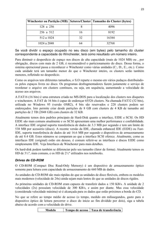 23
Winchester ou Partição (MB) Setores/Cluster Tamanho do Cluster (bytes)
128 a 256 8 4096
256 a 512 16 8192
512 a 1024 32 16384
1024 a 2048 64 32768
Se você dividir o espaço ocupado no seu disco (em bytes) pelo tamanho do cluster
correspondente a capacidade do Winchester, terá como resultado um número inteiro.
Para diminuir o desperdício de espaço nos discos de alta capacidade (mais de 1024 MB) ou , por
obrigação, discos com mais de 2 GB, é recomendável o particionamento do disco. Dessa forma, o
sistema operacional passa a reconhecer o Winchester como várias unidades (C:, D:, E:, etc.). Como
cada unidade terá um tamanho menor do que o Winchester inteiro, os clusters serão também
menores, refletindo no desperdício.
Como os arquivos tem diferentes tamanhos, o S.O reparte o mesmo em vários pedaços distribuindo-
os pelos espaços livres no disco. Os programas desfragmentadores fazem justamente o serviço de
reordenar o arquivo em clusters contínuos, ou seja, em sequência, aumentando a velocidade de
acesso aos arquivos.
A FAT16 (16 bits) é uma estrutura criada no MS-DOS para a localização dos clusters nos disquetes
e winchesters. A FAT de 16 bits é capaz de endereçar 65526 clusters. Na chamada FAT32 (32 bits),
utilizada no Windows 95 (versão OSR2), 4 bits são reservados e 228 clusters podem ser
endereçados. Isto permite criar desde partições de 8 GB com clusters de 4 KB de tamanho até
partições de 2 TB (2048 GB) com clusters de 32 KB.
Atualmente temos dois padrões principais de Hard-Disk quanto a interface, EIDE e SCSI. Os HD
EIDE são mais comuns atualmente e os SCSI apresentam uma melhor performance e confiabilidade.
A interface IDE original suporta transferência de dados de 3.3 MB por segundo e tem um limite de
538 MB por acessório (disco). A recente versão da IDE, chamada enhanced IDE (EIDE) ou Fast-
IDE, suporta transferência de dados de até 16.6 MB por segundo e dispositivos de armazenamento
de até 8.4 GB. Estes números se comparam ao que a interface SCSI oferece. Atualmente, como as
interfaces IDE (original) estão em desuso, é comum referir-se as interfaces e discos EIDE como
simplesmente IDE. Veja Interfaces de Winchester para mais detalhes.
Os hard-disk podem também se diferenciar pelo seu tamanho (fator de forma). Atualmente temos os
HD de 3½", mais comuns, e os HD de 2½" utilizados nos notebooks.
Drives de CD-ROM
O CD-ROM (Compact Disc Read-Only Memory) é um dispositivo de armazenamento óptico
somente para leitura com capacidade de armazenamento de 660 MB de dados.
As unidades de CD-ROM são mais rápidas do que as unidades de disco flexíveis, embora os modelos
mais modernos (velocidade de 24x) ainda sejam mais lentos do que as unidades de discos rígidos.
As primeiras unidades de CD-ROM eram capazes de transferir dados a 150 KB/s. A unidade de 2
velocidades (2x) possuíam velocidade de 300 KB/s, e assim por diante. Mas essa velocidade
(considerada velocidade máxima) só é alcançada para os dados que estão próximos a borda do CD.
No que se refere ao tempo médio de acesso (o tempo, medido em milissegundos, gasto para o
dispositivo óptico de leitura percorrer o disco do início ao fim dividido por dois), siga a tabela
abaixo de acordo com a velocidade do drive.
Modelo Tempo de acesso Taxa de transferência
 
