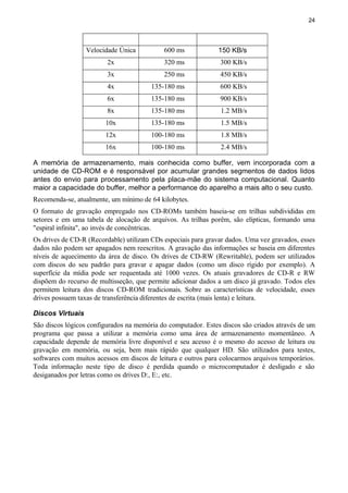 24
Velocidade Única 600 ms 150 KB/s
2x 320 ms 300 KB/s
3x 250 ms 450 KB/s
4x 135-180 ms 600 KB/s
6x 135-180 ms 900 KB/s
8x 135-180 ms 1.2 MB/s
10x 135-180 ms 1.5 MB/s
12x 100-180 ms 1.8 MB/s
16x 100-180 ms 2.4 MB/s
A memória de armazenamento, mais conhecida como buffer, vem incorporada com a
unidade de CD-ROM e é responsável por acumular grandes segmentos de dados lidos
antes do envio para processamento pela placa-mãe do sistema computacional. Quanto
maior a capacidade do buffer, melhor a performance do aparelho a mais alto o seu custo.
Recomenda-se, atualmente, um mínimo de 64 kilobytes.
O formato de gravação empregado nos CD-ROMs também baseia-se em trilhas subdivididas em
setores e em uma tabela de alocação de arquivos. As trilhas porêm, são elípticas, formando uma
"espiral infinita", ao invés de concêntricas.
Os drives de CD-R (Recordable) utilizam CDs especiais para gravar dados. Uma vez gravados, esses
dados não podem ser apagados nem reescritos. A gravação das informações se baseia em diferentes
níveis de aquecimento da área de disco. Os drives de CD-RW (Rewritable), podem ser utilizados
com discos do seu padrão para gravar e apagar dados (como um disco rígido por exemplo). A
superfície da mídia pode ser requentada até 1000 vezes. Os atuais gravadores de CD-R e RW
dispõem do recurso de multisseção, que permite adicionar dados a um disco já gravado. Todos eles
permitem leitura dos discos CD-ROM tradicionais. Sobre as características de velocidade, esses
drives possuem taxas de transferência diferentes de escrita (mais lenta) e leitura.
Discos Virtuais
São discos lógicos configurados na memória do computador. Estes discos são criados através de um
programa que passa a utilizar a memória como uma área de armazenamento momentâneo. A
capacidade depende de memória livre disponível e seu acesso é o mesmo do acesso de leitura ou
gravação em memória, ou seja, bem mais rápido que qualquer HD. São utilizados para testes,
softwares com muitos acessos em discos de leitura e outros para colocarmos arquivos temporários.
Toda informação neste tipo de disco é perdida quando o microcomputador é desligado e são
desiganados por letras como os drives D:, E:, etc.
 