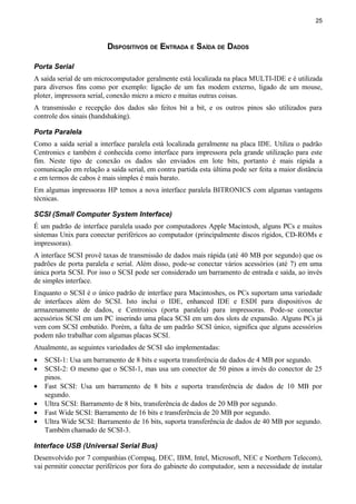 25
DISPOSITIVOS DE ENTRADA E SAÍDA DE DADOS
Porta Serial
A saída serial de um microcomputador geralmente está localizada na placa MULTI-IDE e é utilizada
para diversos fins como por exemplo: ligação de um fax modem externo, ligado de um mouse,
ploter, impressora serial, conexão micro a micro e muitas outras coisas.
A transmissão e recepção dos dados são feitos bit a bit, e os outros pinos são utilizados para
controle dos sinais (handshaking).
Porta Paralela
Como a saída serial a interface paralela está localizada geralmente na placa IDE. Utiliza o padrão
Centronics e também é conhecida como interface para impressora pela grande utilização para este
fim. Neste tipo de conexão os dados são enviados em lote bits, portanto é mais rápida a
comunicação em relação a saída serial, em contra partida esta última pode ser feita a maior distância
e em termos de cabos é mais simples é mais barato.
Em algumas impressoras HP temos a nova interface paralela BITRONICS com algumas vantagens
técnicas.
SCSI (Small Computer System Interface)
É um padrão de interface paralela usado por computadores Apple Macintosh, alguns PCs e muitos
sistemas Unix para conectar periféricos ao computador (principalmente discos rígidos, CD-ROMs e
impressoras).
A interface SCSI provê taxas de transmissão de dados mais rápida (até 40 MB por segundo) que os
padrões de porta paralela e serial. Além disso, pode-se conectar vários acessórios (até 7) em uma
única porta SCSI. Por isso o SCSI pode ser considerado um barramento de entrada e saída, ao invés
de simples interface.
Enquanto o SCSI é o único padrão de interface para Macintoshes, os PCs suportam uma variedade
de interfaces além do SCSI. Isto inclui o IDE, enhanced IDE e ESDI para dispositivos de
armazenamento de dados, e Centronics (porta paralela) para impressoras. Pode-se conectar
acessórios SCSI em um PC inserindo uma placa SCSI em um dos slots de expansão. Alguns PCs já
vem com SCSI embutido. Porém, a falta de um padrão SCSI único, significa que alguns acessórios
podem não trabalhar com algumas placas SCSI.
Atualmente, as seguintes variedades de SCSI são implementadas:
• SCSI-1: Usa um barramento de 8 bits e suporta transferência de dados de 4 MB por segundo.
• SCSI-2: O mesmo que o SCSI-1, mas usa um conector de 50 pinos a invés do conector de 25
pinos.
• Fast SCSI: Usa um barramento de 8 bits e suporta transferência de dados de 10 MB por
segundo.
• Ultra SCSI: Barramento de 8 bits, transferência de dados de 20 MB por segundo.
• Fast Wide SCSI: Barramento de 16 bits e transferência de 20 MB por segundo.
• Ultra Wide SCSI: Barramento de 16 bits, suporta transferência de dados de 40 MB por segundo.
Também chamado de SCSI-3.
Interface USB (Universal Serial Bus)
Desenvolvido por 7 companhias (Compaq, DEC, IBM, Intel, Microsoft, NEC e Northern Telecom),
vai permitir conectar periféricos por fora do gabinete do computador, sem a necessidade de instalar
 