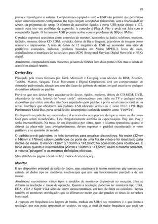 26
placas e reconfigurar o sistema. Computadores equipados com o USB vão permitir que periféricos
sejam automaticamente configurados tão logo estejam conectados fisicamente, sem a necessidade de
reboot ou programas de setup. O número de acessórios ligados a porta USB pode chegar a 127,
usando para isso um periférico de expansão. A conexão é Plug & Play e pode ser feita com o
computador ligado. O barramento USB promete acabar com os problemas de IRQs e DMAs.
O padrão suportará acessórios como controles de monitor, acessórios de áudio, telefones, modems,
teclados, mouses, drives CD ROM, joysticks, drives de fita e disquete, acessórios de imagem como
scanners e impressoras. A taxa de dados de 12 megabit/s da USB vai acomodar uma série de
periféricos avançados, incluindo produtos baseados em Video MPEG-2, luvas de dado,
digitalizadores e interfaces de baixo custo para ISDN (Integrated Services Digital Network) e PBXs
digital.
Atualmente, computadores mais modernos já saem de fábrica com duas portas USB, mas a venda de
acessórios ainda é restrita.
Device Bay
Planejado pela trinca formada por Intel, Microsoft e Compaq, com adesões da IBM, Adaptec,
Toshiba, Maxtor, Seagate, Texas Instrument e Digital Corporation, será um compartimento de
dimensão padronizada, situado em uma das faces do gabinete do micro, no qual encaixa-se qualquer
dispositivo aderente ao padrão.
Prevê-se que nos device bays encaixar-se-ão discos rígidos, modems, drives de CD-ROM, DVD,
adaptadores de rede, leitores de "smart cards", sintonizadores para rádio ou TV e qualquer outro
dispositivo que utilize uma das interfaces suportadas pelo padrão: a porta serial convencional ou as
novas interfaces que obedecem aos padrões USB (descrito acima) ou o novo IEEE 1394 High
Performance Serial Bus, porta serial de alto desempenho conhecida também como "FireWire".
Os dispositivos poderão ser encaixados e desencaixados sem precisar desligar o micro ou dar novo
boot para serem reconhecidos. Eles obrigatoriamente aderirão às especificações Plug and Play e
serão intercambiáveis. Na troca de um dispositivo por outro, tanto o sistema operacional quanto o
chipset da placa-mãe (que, obrigatoriamente, devem suportar o padrão) reconhecerão o novo
periférico e se ajustarão de acordo.
O padrão prevê gabinetes de três tamanhos para encaixar dispositivos. No maior (32mm
x 146mm x 178mm) cabem periféricos do porte de uma fita de vídeo e foi idealizado para
micros de mesa. O menor (13mm x 130mm x 141,5mm) foi concebido para notebooks. E
tanto estes quanto o intermediário (20mm x 130mm x 141,5mm) usam o mesmo conector,
a mesma "pinagem" e as mesmas definições elétricas.
Mais detalhes na página oficial em http://www.device-bay.org.
Monitor
É um dispositivo principal de saída de dados, mas atualmente já temos monitores que servem para
entrada de dados tipo os monitores touch-screen que tem seu funcionamento parecido a de um
mouse.
Atualmente encontramos vários tipos e modelos de monitores disponíveis no mercado. Eles se
diferem na resolução e modo de operação. Quanto a resolução podemos ter monitores tipo CGA,
EGA, VGA e Super VGA além de serem monocromáticos, em tons de cinza ou coloridos. Temos
também os monitores entrelaçados que se diferem no modo que são gerados os sinais de varredura
horizontal.
A resposta em frequência (ou largura de banda, medida em MHz) dos monitores é o que limita a
resolução que este pode apresentar ao usuário, ou seja, o sinal de maior frequência que pode ser
 