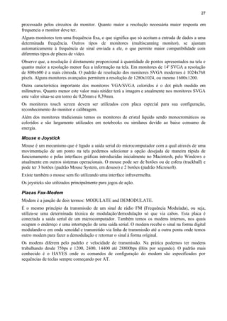 27
processado pelos circuitos do monitor. Quanto maior a resolução necessária maior resposta em
frequencia o monitor deve ter.
Alguns monitores tem uma frequência fixa, o que significa que só aceitam a entrada de dados a uma
determinada frequência. Outros tipos de monitores (multiscanning monitor), se ajustam
automaticamente à frequência de sinal enviada a ele, o que permite maior compatibilidade com
diferentes tipos de placas de vídeo.
Observe que, a resolução é diretamente proporcional à quantidade de pontos apresentados na tela e
quanto maior a resolução menor fica a informação na tela. Em monitores de 14' SVGA a resolução
de 800x600 é a mais cômoda. O padrão de resolução dos monitores SVGA modernos é 1024x768
pixels. Alguns monitores avançados permitem a resolução de 1280x1024, ou mesmo 1600x1200.
Outra característica importante dos monitores VGA/SVGA coloridos é o dot pitch medido em
milímetros. Quanto menor este valor mais nitidez terá a imagem e atualmente nos monitores SVGA
este valor situa-se em torno de 0,26mm e 0,39mm.
Os monitores touch screen devem ser utilizados com placa especial para sua configuração,
reconhecimento do monitor e calibragem.
Além dos monitores tradicionais temos os monitores de cristal líquido sendo monocromáticos ou
coloridos e são largamente utilizados em notebooks ou similares devido ao baixo consumo de
energia.
Mouse e Joystick
Mouse é um mecanismo que é ligado a saída serial do microcomputador com a qual através de uma
movimentação de um ponto na tela podemos selecionar a opção desejada de maneira rápida de
funcionamento e pelas interfaces gráficas introduzidas inicialmente no Macintosh, pelo Windows e
atualmente em outros sistemas operacionais. O mouse pode ser de botões ou de esfera (trackball) e
pode ter 3 botões (padrão Mouse System, em desuso) e 2 botões (padrão Microsoft).
Existe também o mouse sem fio utilizando uma interface infravermelha.
Os joysticks são utilizados principalmente para jogos de ação.
Placas Fax-Modem
Modem é a junção de dois termos: MODULATE and DEMODULATE.
É o mesmo princípio da transmissão de um sinal de rádio FM (Frequência Modulada), ou seja,
utiliza-se uma determinada técnica de modulação/demodulação só que via cabos. Esta placa é
conectada a saída serial de um microcomputador. Também temos os modens internos, nos quais
ocupam o endereço e uma interrupção de uma saída serial. O modem recebe o sinal na forma digital
modulando-o em onda senoidal e transmitido via linha de transmissão até a outra ponta onde temos
outro modem para fazer a demodulação e retornar o sinal á forma original.
Os modens diferem pelo padrão e velocidade de transmissão. Na prática podemos ter modens
trabalhando desde 75bps e 1200, 2400, 14400 até 28800bps (Bits por segundo). O padrão mais
conhecido é o HAYES onde os comandos de configuração do modem são especificados por
sequências de teclas sempre começando por AT.
 