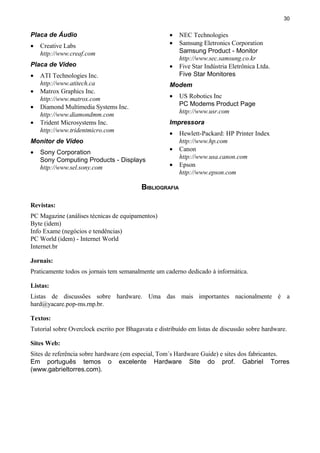 30
Placa de Áudio
• Creative Labs
http://www.creaf.com
Placa de Vídeo
• ATI Technologies Inc.
http://www.atitech.ca
• Matrox Graphics Inc.
http://www.matrox.com
• Diamond Multimedia Systems Inc.
http://www.diamondmm.com
• Trident Microsystems Inc.
http://www.tridentmicro.com
Monitor de Vídeo
• Sony Corporation
Sony Computing Products - Displays
http://www.sel.sony.com
• NEC Technologies
• Samsung Eletronics Corporation
Samsung Product - Monitor
http://www.sec.samsung.co.kr
• Five Star Indústria Eletrônica Ltda.
Five Star Monitores
Modem
• US Robotics Inc
PC Modems Product Page
http://www.usr.com
Impressora
• Hewlett-Packard: HP Printer Index
http://www.hp.com
• Canon
http://www.usa.canon.com
• Epson
http://www.epson.com
BIBLIOGRAFIA
Revistas:
PC Magazine (análises técnicas de equipamentos)
Byte (idem)
Info Exame (negócios e tendências)
PC World (idem) - Internet World
Internet.br
Jornais:
Praticamente todos os jornais tem semanalmente um caderno dedicado à informática.
Listas:
Listas de discussões sobre hardware. Uma das mais importantes nacionalmente é a
hard@yacare.pop-ms.rnp.br.
Textos:
Tutorial sobre Overclock escrito por Bhagavata e distribuído em listas de discussão sobre hardware.
Sites Web:
Sites de referência sobre hardware (em especial, Tom´s Hardware Guide) e sites dos fabricantes.
Em português temos o excelente Hardware Site do prof. Gabriel Torres
(www.gabrieltorres.com).
 