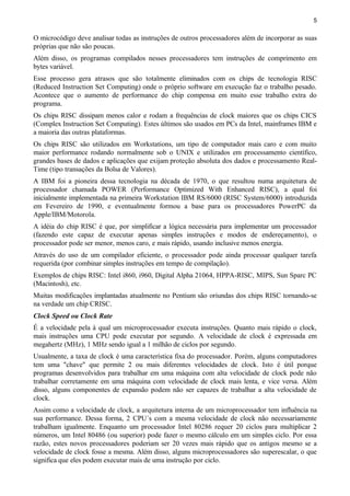 5
O microcódigo deve analisar todas as instruções de outros processadores além de incorporar as suas
próprias que não são poucas.
Além disso, os programas compilados nesses processadores tem instruções de comprimento em
bytes variável.
Esse processo gera atrasos que são totalmente eliminados com os chips de tecnologia RISC
(Reduced Instruction Set Computing) onde o próprio software em execução faz o trabalho pesado.
Acontece que o aumento de performance do chip compensa em muito esse trabalho extra do
programa.
Os chips RISC dissipam menos calor e rodam a frequências de clock maiores que os chips CICS
(Complex Instruction Set Computing). Estes últimos são usados em PCs da Intel, mainframes IBM e
a maioria das outras plataformas.
Os chips RISC são utilizados em Workstations, um tipo de computador mais caro e com muito
maior performance rodando normalmente sob o UNIX e utilizados em processamento científico,
grandes bases de dados e aplicações que exijam proteção absoluta dos dados e processamento Real-
Time (tipo transações da Bolsa de Valores).
A IBM foi a pioneira dessa tecnologia na década de 1970, o que resultou numa arquitetura de
processador chamada POWER (Performance Optimized With Enhanced RISC), a qual foi
inicialmente implementada na primeira Workstation IBM RS/6000 (RISC System/6000) introduzida
em Fevereiro de 1990, e eventualmente formou a base para os processadores PowerPC da
Apple/IBM/Motorola.
A idéia do chip RISC é que, por simplificar a lógica necessária para implementar um processador
(fazendo este capaz de executar apenas simples instruções e modos de endereçamento), o
processador pode ser menor, menos caro, e mais rápido, usando inclusive menos energia.
Através do uso de um compilador eficiente, o processador pode ainda processar qualquer tarefa
requerida (por combinar simples instruções em tempo de compilação).
Exemplos de chips RISC: Intel i860, i960, Digital Alpha 21064, HPPA-RISC, MIPS, Sun Sparc PC
(Macintosh), etc.
Muitas modificações implantadas atualmente no Pentium são oriundas dos chips RISC tornando-se
na verdade um chip CRISC.
Clock Speed ou Clock Rate
É a velocidade pela à qual um microprocessador executa instruções. Quanto mais rápido o clock,
mais instruções uma CPU pode executar por segundo. A velocidade de clock é expressada em
megahertz (MHz), 1 MHz sendo igual a 1 milhão de ciclos por segundo.
Usualmente, a taxa de clock é uma característica fixa do processador. Porém, alguns computadores
tem uma "chave" que permite 2 ou mais diferentes velocidades de clock. Isto é útil porque
programas desenvolvidos para trabalhar em uma máquina com alta velocidade de clock pode não
trabalhar corretamente em uma máquina com velocidade de clock mais lenta, e vice versa. Além
disso, alguns componentes de expansão podem não ser capazes de trabalhar a alta velocidade de
clock.
Assim como a velocidade de clock, a arquitetura interna de um microprocessador tem influência na
sua performance. Dessa forma, 2 CPU´s com a mesma velocidade de clock não necessariamente
trabalham igualmente. Enquanto um processador Intel 80286 requer 20 ciclos para multiplicar 2
números, um Intel 80486 (ou superior) pode fazer o mesmo cálculo em um simples ciclo. Por essa
razão, estes novos processadores poderiam ser 20 vezes mais rápido que os antigos mesmo se a
velocidade de clock fosse a mesma. Além disso, alguns microprocessadores são superescalar, o que
significa que eles podem executar mais de uma instrução por ciclo.
 