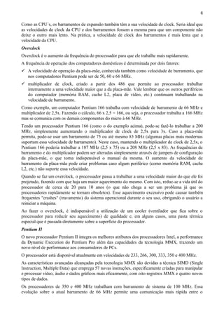 6
Como as CPU´s, os barramentos de expansão também têm a sua velocidade de clock. Seria ideal que
as velocidades de clock da CPU e dos barramentos fossem a mesma para que um componente não
deixe o outro mais lento. Na prática, a velocidade de clock dos barramentos é mais lenta que a
velocidade da CPU.
Overclock
Overclock é o aumento da frequência do processador para que ele trabalhe mais rapidamente.
A frequência de operação dos computadores domésticos é determinada por dois fatores:
 A velocidade de operação da placa-mãe, conhecida também como velocidade de barramento, que
nos computadores Pentium pode ser de 50, 60 e 66 MHz.
 multiplicador de clock, criado a partir dos 486 que permite ao processador trabalhar
internamente a uma velocidade maior que a da placa-mãe. Vale lembrar que os outros periféricos
do computador (memória RAM, cache L2, placa de vídeo, etc.) continuam trabalhando na
velocidade de barramento.
Como exemplo, um computador Pentium 166 trabalha com velocidade de barramento de 66 MHz e
multiplicador de 2,5x. Fazendo o cálculo, 66 x 2,5 = 166, ou seja, o processador trabalha a 166 MHz
mas se comunica com os demais componentes do micro à 66 MHz.
Tendo um processador Pentium 166 (como o do exemplo acima), pode-se fazê-lo trabalhar a 200
MHz, simplesmente aumentando o multiplicador de clock de 2,5x para 3x. Caso a placa-mãe
permita, pode-se usar um barramento de 75 ou até mesmo 83 MHz (algumas placas mais modernas
suportam essa velocidade de barramento). Neste caso, mantendo o multiplicador de clock de 2,5x, o
Pentium 166 poderia trabalhar a 187 MHz (2,5 x 75) ou a 208 MHz (2,5 x 83). As frequências de
barramento e do multiplicador podem ser alteradas simplesmente através de jumpers de configuração
da placa-mãe, o que torna indispensável o manual da mesma. O aumento da velocidade de
barramento da placa-mãe pode criar problemas caso algum periférico (como memória RAM, cache
L2, etc.) não suporte essa velocidade.
Quando se faz um overclock, o processador passa a trabalhar a uma velocidade maior do que ele foi
projetado, fazendo com que haja um maior aquecimento do mesmo. Com isto, reduz-se a vida útil do
processador de cerca de 20 para 10 anos (o que não chega a ser um problema já que os
processadores rapidamente se tornam obsoletos). Esse aquecimento excessivo pode causar também
frequentes "crashes" (travamento) do sistema operacional durante o seu uso, obrigando o usuário a
reiniciar a máquina.
Ao fazer o overclock, é indispensável a utilização de um cooler (ventilador que fica sobre o
processador para reduzir seu aquecimento) de qualidade e, em alguns casos, uma pasta térmica
especial que é passada diretamente sobre a superfície do processador.
Pentium II
O novo processador Pentium II integra os melhores atributos dos processadores Intel, a performance
da Dynamic Execution do Pentium Pro além das capacidades da tecnologia MMX, trazendo um
novo nível de performance aos consumidores de PCs.
O processador está disponível atualmente em velocidades de 233, 266, 300, 333, 350 e 400 MHz.
As características avançadas alcançadas pela tecnologia MMX são devidas a técnica SIMD (Single
Instruction, Multiple Data) que emprega 57 novas instruções, especificamente criadas para manipular
e processar vídeo, áudio e dados gráficos mais eficazmente, com oito registros MMX e quatro novos
tipos de dados.
Os processadores de 350 e 400 MHz trabalham com barramento de sistema de 100 MHz. Essa
evolução sobre o atual barramento de 66 MHz permite uma comunicação mais rápida entre o
 