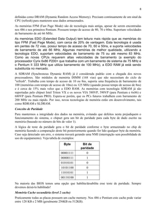 8
definidas como DRAM (Dynamic Random Access Memory). Precisam continuamente de um sinal da
CPU (refresh) para manterem seus dados armazenados.
As memórias FPM (Fast Page Mode) são de tecnologia mais antiga, apesar de serem encontradas
nos 486 e nos primeiros Pentium. Possuem tempo de acesso de 80, 70 e 60ns. Suportam velocidades
de barramento de até 66 MHz.
As memórias EDO (Extended Data Output) tem leitura mais rápida que as memórias do
tipo FPM (Fast Page Mode), com cerca de 20% de vantagem. Esta tecnologia é usada
em pentes de 72 vias, possui tempo de acesso de 70, 60 e 50ns, e suporta velocidades
de barramento de até 66 MHz. Algumas memórias de melhor qualidade, utilizando a
tecnologia EDO, suportam velocidades de barramento de 75 ou até mesmo 83 MHz.
Como as novas CPUs requerem altas velocidades de barramento (a exemplo do
processador Cyrix 6x86 P200+ que trabalha com um barramento de sistema de 75 MHz e
o Pentium II 333 MHz que utiliza barramento de 100 MHz), a EDO RAM já está sendo
substituída no mercado.
A SDRAM (Synchronous Dynamic RAM) já é considerada padrão com a chegada dos novos
processadores. São módulos de memória DIMM (168 vias) que não necessitam do ciclo de
"refresh". Trabalha com tempo de acesso de 10 ou 8ns, suporta uma frequência de barramento de
100 (memórias com tempo de acesso de 10ns) ou 125 MHz (quando possui tempo de acesso de 8ns)
e é cerca de 15% mais veloz que a EDO RAM. As memórias com tecnologia SDRAM já são
suportadas pelo chipset Intel Triton VX e os novos VIA 580VP, 590VP (para Pentium e 6x86) e
680VP (para Pentium PRO). Espera-se porém, que os PCs futuros trabalhem com barramento de
200 MHz ou mais rápido. Por isso, novas tecnologias de memória estão em desenvolvimento, tais
como RDRAM e SLDRAM.
Conceito de Paridade
Para mantermos a integridade dos dados na memória, evitando que defeitos nesta prejudiquem o
funcionamento do sistema, o chipset gera um bit de paridade para cada byte de dado escrito na
memória (baseado no número de bits de valor 1).
A lógica de teste da paridade gera o bit de paridade conforme o byte armazenado no chip de
memória fazendo a comparação deste bit posteriormente quando for lido qualquer byte da memória.
Caso seja detectado um erro, o sistema travará gerando uma NMI (interrupção sem possibilidade de
uso do equipamento). Veja tabela de exemplos:
Byte Bit de
paridade
00001111 0
00000111 1
01010101 0
10101100 0
11010101 1
00110100 1
Na maioria das BIOS temos uma opção que habilita/desabilita esse teste de paridade. Sempre
devemos deixá-lo habilitado!
Memória Cache secundária (level 2 cache)
Praticamente todas as placas possuem um cache memory. Nos 486 e Pentium este cache pode variar
entre 128 KB e 2 MB (geralmente 256KB ou 512KB).
 