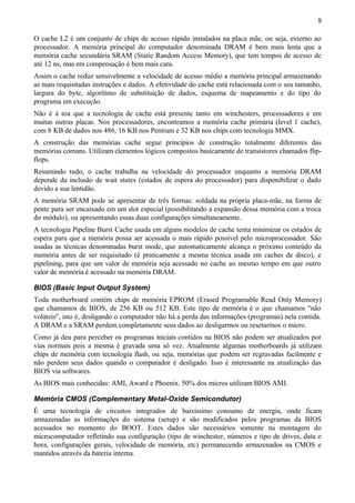 9
O cache L2 é um conjunto de chips de acesso rápido instalados na placa mãe, ou seja, externo ao
processador. A memória principal do computador denominada DRAM é bem mais lenta que a
memória cache secundária SRAM (Static Random Access Memory), que tem tempos de acesso de
até 12 ns, mas em compensação é bem mais cara.
Assim o cache reduz sensivelmente a velocidade de acesso médio a memória principal armazenando
as mais requisitadas instruções e dados. A efetividade do cache está relacionada com o seu tamanho,
largura do byte, algorítimo de substituição de dados, esquema de mapeamento e do tipo do
programa em execução.
Não é à toa que a tecnologia de cache está presente tanto em winchesters, processadores e em
muitas outras placas. Nos processadores, encontramos a memória cache primária (level 1 cache),
com 8 KB de dados nos 486, 16 KB nos Pentium e 32 KB nos chips com tecnologia MMX.
A construção das memórias cache segue princípios de construção totalmente diferentes das
memórias comuns. Utilizam elementos lógicos compostos basicamente de transistores chamados flip-
flops.
Resumindo tudo, o cache trabalha na velocidade do processador enquanto a memória DRAM
depende da inclusão de wait states (estados de espera do processador) para disponibilizar o dado
devido a sua lentidão.
A memória SRAM pode se apresentar de três formas: soldada na própria placa-mãe, na forma de
pente para ser encaixado em um slot especial (possibilitando a expansão dessa memória com a troca
do módulo), ou apresentando essas duas configurações simultaneamente.
A tecnologia Pipeline Burst Cache usada em alguns modelos de cache tenta minimizar os estados de
espera para que a memória possa ser acessada o mais rápido possível pelo microprocessador. São
usadas as técnicas denominadas burst mode, que automaticamente alcança o próximo conteúdo da
memória antes de ser requisitado (é praticamente a mesma técnica usada em caches de disco), e
pipelining, para que um valor de memória seja acessado no cache ao mesmo tempo em que outro
valor de memória é acessado na memória DRAM.
BIOS (Basic Input Output System)
Toda motherboard contém chips de memória EPROM (Erased Programable Read Only Memory)
que chamamos de BIOS, de 256 KB ou 512 KB. Este tipo de memória é o que chamamos "não
voláteis", isto é, desligando o computador não há a perda das informações (programas) nela contida.
A DRAM e a SRAM perdem completamente seus dados ao desligarmos ou resetarmos o micro.
Como já deu para perceber os programas iniciais contidos na BIOS não podem ser atualizados por
vias normais pois a mesma é gravada uma só vez. Atualmente algumas motherboards já utilizam
chips de memória com tecnologia flash, ou seja, memórias que podem ser regravadas facilmente e
não perdem seus dados quando o computador é desligado. Isso é interessante na atualização das
BIOS via softwares.
As BIOS mais conhecidas: AMI, Award e Phoenix. 50% dos micros utilizam BIOS AMI.
Memória CMOS (Complementary Metal-Oxide Semicondutor)
É uma tecnologia de circuitos integrados de baixíssimo consumo de energia, onde ficam
armazenadas as informações do sistema (setup) e são modificados pelos programas da BIOS
acessados no momento do BOOT. Estes dados são necessários somente na montagem do
microcomputador refletindo sua configuração (tipo de winchester, números e tipo de drives, data e
hora, configurações gerais, velocidade de memória, etc) permanecendo armazenados na CMOS e
mantidos através da bateria interna.
 