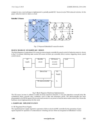 Vol-1 Issue-5 2015 IJARIIE-ISSN(O)-2395-4396
1408 www.ijariie.com 152
compact in size, a newtechnique is implemented i.e.partially parallel EZ- Source inverter With reduced switches. In this
paper, induction motor is taken as a load.
Fig -2: Proposed EmbeddedZ-source Inverter4.
BLOCK DIAGRAM OF HARDWARE DESIGN
The blockdiagramof single phase E-Z-source inverterusingpic controllerforspeed control of induction motor is shown
in fig.3. It contains following main section EZ-source inverter, pic controller, driver section, triggering circuit, speed
control circuit.
Fig-3: Block Diagramof Hardware Implementation.
The EZ-source inverter is utilized to realize inversion and boost function. A two port impedance network looks like
symmetrical lattice network most commonly used in filter and attenuator circuit. The microcontroller has been
programmed to the PWM signalofthe inverterand converts it to ac powerto feed the motorundercontrol.Fig.3shows the
hardware circuit implementation for this work
4. HARDWARE IMPLEMENTATION
4.1 DC Regulated Power Supply
The regulated power supply required to operation of driver circuit and PIC controller for the generation of gate
signal required for operation of semiconductor switching devices which are integrated in Embedded Z-source
Enhedbcd Z-Source
AC Rectifier EZ-Source Load
supply circuit inverter
network
I
Driver Unit 12v
4— Supply
t
Pic microcontroller 4— 5v
 
