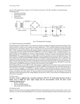 Vol-1 Issue-5 2015 IJARIIE-ISSN(O)-2395-4396
1408 www.ijariie.com 153
inverter. DC regulated power supply of 12 V for driver circuit and 5 V for PIC controller is provided through
following devices.
• Step down transformer
• Diode Bridge Rectifier:
• Filtering Unit
• Voltage Regulator
Fig-3: DC Regulated PowerSupply
4.2 Peripheral interfacing controller(PIC)
PeripheralInterface Controllers (PIC) is one ofthe advancedmicrocontrollers developed bymicrochip technologies.These
microcontrollers are widely used in modern electronics applications. A PIC controller integrates all type of advanced
interfacing ports and memory modules. These controllers are more advanced than normal microcontroller like INTEL
8051. As like normal microcontroller,the PIC chip also combines a microprocessorunit called CPUand is integrated with
various types of memory modules (RAM, ROM, EEPROM, etc.), I/O ports, timers/counters , communication ports, etc.
8-bit PIC16F877A microcontroller was chosen to obtain the pulses for the FSTPI to drive the Induction Motor. This
Microcontroller has a 25 MHz processor, 33 input/output (I/O) pins, interrupts, counters, timers, I/O ports, RAM, and
ROM/EPROM. The peripheral interface controllers (PICs) are the integrated circuits based on CMOS technology. The
main componentsofa PIC are RAM,EPROM, EEPROM, and PeripheralInterface Adaptor(PIA).These components are
inserted in the same integrated circuit to reduce the size,the costofthe systemand make design of the systemeasier. The
addressbus,the data busandthe controlbus connecting the components are placedin the PIC circuit by the manufacturer.
Because oftheseadvantages,PICs have been preferred devices in practicalcontrolapplications. PIC16F877A used in this
work operates at 20 MHz clock frequency and runs each instruction as fast as200 ns.
Flash Program Memory is up to 8K*14 words. Data memory is partitioned into four banks which contain the General
Purpose Registersand theSpecialFunctionRegisters.Bits RP1 and RP0 are the bankselect bits. Each bank extends up to
7Fh (128 bytes). It contains 1 K EEPROM as a program memory, 15 special hardware registers, 36 general purpose
registers and 64byte EEPROM as a data memory. PICs have been preferred controldevices becauseoftheirlow cost, less
energy consumption and small volume. The microcontroller has been programmed to vary the frequency of the PWM
signalthat controls the frequencyofthe voltage applied at the gate drives,andas a result ofthis the switching frequencyof
the inverter is controlled.
4.3 Driver circuit:
The driver circuit is supplied using a step down transformer 230V/12V AC .In this project the driver circuit is
mainly used to amplify the pulse output coming from the microcontroller circuit. The driver circuit
containing following devices-
• Buffer IC (CD4050)
• Transistor(CK100, 2N2222)
• Optocoupler(MCT2OR MCT2E )
4.4 Induction motor
Induction motorshave many advantagescomparedto DCmotors and synchronous motors in many aspects, such as size,
efficiency,cost,life span and maintainability.Lowcost and ease ofmanufacturing have made the inductionmotors a good
 