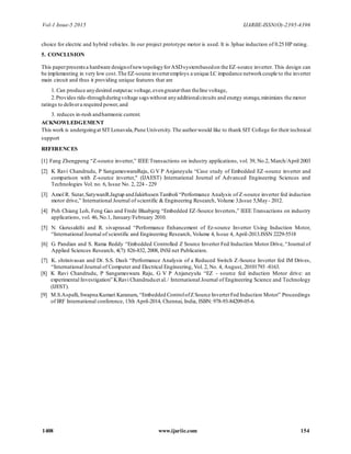 Vol-1 Issue-5 2015 IJARIIE-ISSN(O)-2395-4396
1408 www.ijariie.com 154
choice for electric and hybrid vehicles. In our project prototype motor is used. It is 3phae induction of 0.25 HP rating.
5. CONCLUSION
This paperpresentsa hardware designofnewtopologyforASDsystembasedon the EZ-source inverter. This design can
be implementing in very low cost.The EZ-source inverteremploys a unique LC impedance networkcouple to the inverter
main circuit and thus it providing unique features that are
1. Can produce anydesired outputac voltage,evengreaterthan theline voltage,
2.Provides ride-throughduringvoltage sags without anyadditionalcircuits and energy storage,minimizes the motor
ratings to delivera required power,and
3. reduces in-rush andharmonic current.
ACKNOWLEDGEMENT
This work is undergoingat SIT Lonavala,Pune University.The authorwould like to thank SIT College for their technical
support
REFERENCES
[1] Fang Zhengpeng “Z-source inverter,” IEEE Transactions on industry applications, vol. 39, No.2, March/April 2003
[2] K Ravi Chandrudu, P SangameswaraRaju, G V P Anjaneyulu “Case study of Embedded EZ-source inverter and
comparison with Z-source inverter," (IJAEST) International Journal of Advanced Engineering Sciences and
Technologies Vol. no. 6, Issue No. 2, 224 - 229
[3] Amol R. Sutar,SatywanR.Jagtap andJakirhusen Tamboli “Performance Analysis of Z-source inverter fed induction
motor drive,” International Journal of scientific & Engineering Research, Volume 3,Issue 5,May- 2012.
[4] Poh Chiang Loh, Feng Gao and Frede Blaabjerg “Embedded EZ-Source Inverters,” IEEE Transactions on industry
applications, vol. 46, No.1, January/February 2010.
[5] N. Gurusakthi and R. sivaprasad “Performance Enhancement of Ez-source Inverter Using Induction Motor,
“International Journal of scientific and Engineering Research, Volume 4, Issue 4, April-2013.ISSN 2229-5518
[6] G. Pandian and S. Rama Reddy “Embedded Controlled Z Source Inverter Fed Induction Motor Drive, “Journal of
Applied Sciences Research, 4(7): 826-832, 2008, INSI net Publication.
[7] K. shrinivasan and Dr. S.S. Dash “Performance Analysis of a Reduced Switch Z-Source Inverter fed IM Drives,
“International Journal of Computer and Electrical Engineering, Vol. 2, No. 4, August, 20101793 -8163.
[8] K Ravi Chandrudu, P Sangameswara Raju, G V P Anjaneyulu “EZ - source fed induction Motor drive: an
experimental Investigation” KRavi Chandruduet al./ International Journal of Engineering Science and Technology
(IJEST).
[9] M.S.Aspalli,Swapna Kumari Karanam, “Embedded ControlofZ Source InverterFed Induction Motor” Proceedings
of IRF International conference, 13th April-2014, Chennai, India, ISBN: 978-93-84209-05-6.
 
