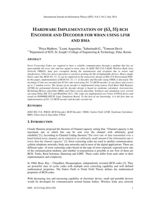 International Journal on Information Theory (IJIT), Vol.3, No.3, July 2014
DOI : 10.5121/ijit.2014.3301 1
HARDWARE IMPLEMENTATION OF (63, 51) BCH
ENCODER AND DECODER FOR WBAN USING LFSR
AND BMA
1
Priya Mathew, 1
Lismi Augustine, 2
Sabarinath G., 2
Tomson Devis
1,2
Department of ECE, St. Joseph’s College of Engineering & Technology, Palai, Kerala
ABSTRACT
Error Correcting Codes are required to have a reliable communication through a medium that has an
unacceptable bit error rate and low signal to noise ratio. In IEEE 802.15.6 2.4GHz Wireless Body Area
Network (WBAN), data gets corrupted during the transmission and reception due to noises and
interferences. Ultra low power operation is crucial to prolong the life of implantable devices. Hence simple
block codes like BCH (63, 51, 2) can be employed in the transceiver design of 802.15.6 Narrowband PHY.
In this paper, implementation of BCH (63, 51, t = 2) Encoder and Decoder using VHDL is discussed. The
incoming 51 bits are encoded into 63 bit code word using (63, 51) BCH encoder. It can detect and correct
up to 2 random errors. The design of an encoder is implemented using Linear Feed Back Shift Register
(LFSR) for polynomial division and the decoder design is based on syndrome calculator, inversion-less
Berlekamp-Massey algorithm (BMA) and Chien search algorithm. Synthesis and simulation were carried
out using Xilinx ISE 14.2 and ModelSim 10.1c. The codes are implemented over Virtex 4 FPGA device and
tested on DN8000K10PCIE Logic Emulation Board. To the best of our knowledge, it is the first time an
implementation of (63, 51) BCH encoder and decoder carried out.
KEYWORDS
IEEE 802.15.6; WBAN; BCH Encoder; BCH Decoder; VHDL; Galois Field; LFSR; Syndrome Calculator;
BMA; Chien Search Algorithm; FPGA
1. INTRODUCTION
Claude Shannon proposed the theorem of Channel capacity stating that, “Channel capacity is the
maximum rate at which bits can be sent over the channel with arbitrarily good
reliability”[1]..According to Channel Coding theorem,“The error rate of data transmitted over a
band-limited noisy channel can be reduced to an arbitrarily small amount if the information rate is
lower than the channel capacity” [2]. Error correcting codes are used in satellite communication,
cellular telephone networks, body area networks and in most of the digital applications. There are
different types of error correcting codes based on the type of error expected, expected error rate
of the communication medium, and whether re-transmission is possible or not. Few of them are
BCH, Turbo, Reed Solomon, Hamming and LDPC. These codes differ from each other in their
implementation and complexity.
In 1960s Bose, Ray – Chaudhuri, Hocquenghem, independently invented BCH codes [3]. They
are powerful class of cyclic codes with multiple error correcting capability and well defined
mathematical properties. The Galois Field or Finite Field Theory defines the mathematical
properties of BCH codes.
With decreasing size and increasing capability of electronic device, small and portable devices
would be developed for communication around human bodies. Wireless body area network
 