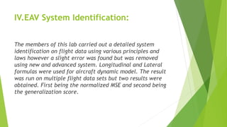 IV.EAV System Identification:
The members of this lab carried out a detailed system
identification on flight data using various principles and
laws however a slight error was found but was removed
using new and advanced system. Longitudinal and Lateral
formulas were used for aircraft dynamic model. The result
was run on multiple flight data sets but two results were
obtained. First being the normalized MSE and second being
the generalization score.
 