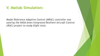 V. Matlab Simulation:
Model Reference Adaptive Control (MRAC) controller was
used by the NASA Ames Integrated Resilient Aircraft Control
(IRAC) project to study flight tests.
 