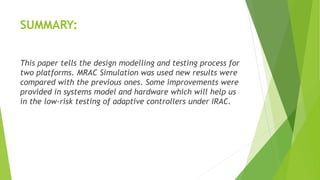 SUMMARY:
This paper tells the design modelling and testing process for
two platforms. MRAC Simulation was used new results were
compared with the previous ones. Some improvements were
provided in systems model and hardware which will help us
in the low-risk testing of adaptive controllers under IRAC.
 