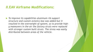 II.EAV Airframe Modifications:
 To improve its capabilities aluminum rib support
structure and custom avionics box was added but it
resulted in the overweight of system, so to provide high-
g maneuvers in the air the factory struts were replaced
with stronger custom built struts. The stress was easily
distributed between areas of the vehicle.
 