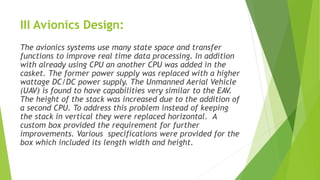 III Avionics Design:
The avionics systems use many state space and transfer
functions to improve real time data processing. In addition
with already using CPU an another CPU was added in the
casket. The former power supply was replaced with a higher
wattage DC/DC power supply. The Unmanned Aerial Vehicle
(UAV) is found to have capabilities very similar to the EAV.
The height of the stack was increased due to the addition of
a second CPU. To address this problem instead of keeping
the stack in vertical they were replaced horizontal. A
custom box provided the requirement for further
improvements. Various specifications were provided for the
box which included its length width and height.
 