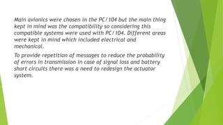 Main avionics were chosen in the PC/104 but the main thing
kept in mind was the compatibility so considering this
compatible systems were used with PC/104. Different areas
were kept in mind which included electrical and
mechanical.
To provide repetition of messages to reduce the probability
of errors in transmission in case of signal loss and battery
short circuits there was a need to redesign the actuator
system.
 