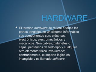 HARDWARE
• El término hardware se refiere a todas las
partes tangibles de un sistema informático
sus componentes son: eléctricos,
electrónicos, electromecánicos y
mecánicos. Son cables, gabinetes o
cajas, periféricos de todo tipo y cualquier
otro elemento físico involucrado;
contrariamente, el soporte lógico es
intangible y es llamado software
 