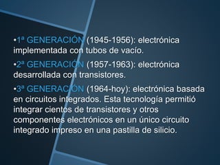 •1ª GENERACIÓN (1945-1956): electrónica
implementada con tubos de vacío.
•2ª GENERACIÓN (1957-1963): electrónica
desarrollada con transistores.
•3ª GENERACIÓN (1964-hoy): electrónica basada
en circuitos integrados. Esta tecnología permitió
integrar cientos de transistores y otros
componentes electrónicos en un único circuito
integrado impreso en una pastilla de silicio.
 