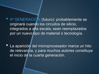 • 4ª GENERACIÓN (futuro): probablemente se
originará cuando los circuitos de silicio,
integrados a alta escala, sean reemplazados
por un nuevo tipo de material o tecnología.
• La aparición del microprocesador marca un hito
de relevancia, y para muchos autores constituye
el inicio de la cuarta generación.
 