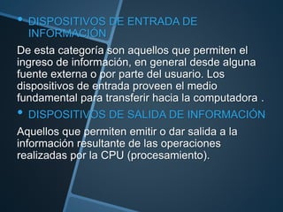 • DISPOSITIVOS DE ENTRADA DE
INFORMACIÓN
De esta categoría son aquellos que permiten el
ingreso de información, en general desde alguna
fuente externa o por parte del usuario. Los
dispositivos de entrada proveen el medio
fundamental para transferir hacia la computadora .
• DISPOSITIVOS DE SALIDA DE INFORMACIÓN
Aquellos que permiten emitir o dar salida a la
información resultante de las operaciones
realizadas por la CPU (procesamiento).
 