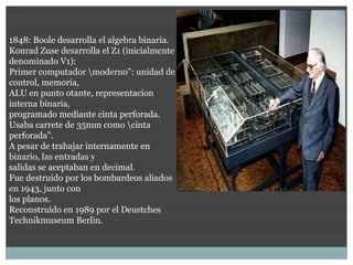 1848: Boole desarrolla el algebra binaria.
Konrad Zuse desarrolla el Z1 (inicialmente
denominado V1):
Primer computador moderno": unidad de
control, memoria,
ALU en punto otante, representacion
interna binaria,
programado mediante cinta perforada.
Usaba carrete de 35mm como cinta
perforada".                                  1938
A pesar de trabajar internamente en          Primer computador binario: Z1
binario, las entradas y
salidas se aceptaban en decimal.
Fue destruido por los bombardeos aliados
en 1943, junto con
los planos.
Reconstruido en 1989 por el Deustches
Technikmuseum Berlin.
 